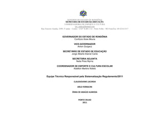 GOVERNO DO ESTADO DE RONDÔNIA
                             SECRETARIIA DE ESTADO DA EDUCAÇÃO
                              SECRETAR A DE ESTADO DA EDUCAÇÃO
                            COORDENADORIA DE ESPORTE E CULTURA
                                         cec_seduc@hotmail.com
Rua Tenreiro Aranha, 2509, 3º andar – Centro – CEP 76.801-114 – Porto Velho – RO Fone/Fax: 69-3216-5317



                         GOVERNADOR DO ESTADO DE RONDÔNIA
                                 Confúcio Aires Moura

                                      VICE-GOVERNADOR
                                         Airton Gurgacz

                         SECRETÁRIO DE ESTADO DE EDUCAÇÃO
                               Jorge Alberto Elarrat Canto

                                    SECRETÁRIA ADJUNTA
                                       Neila Pires Myrria

                  COORDENADOR DE ESPORTE E CULTURA ESCOLAR
                             Adailton Martins Noleto


      Equipe Técnica Responsável pela Sistematização Regulamento/2011

                                      CLAUDIOVANE LACERDA

                                          ARLO FERRACINI

                                    ÉRIKA DE ARAÚJO ALMEIDA


                                           PORTO VELHO
                                              2011
 