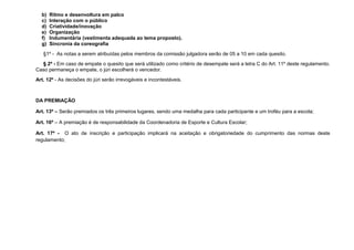 b)   Ritmo e desenvoltura em palco
  c)   Interação com o público
  d)   Criatividade/inovação
  e)   Organização
  f)   Indumentária (vestimenta adequada ao tema proposto).
  g)   Sincronia da coreografia
   §1º - As notas a serem atribuídas pelos membros da comissão julgadora serão de 05 a 10 em cada quesito.
  § 2º - Em caso de empate o quesito que será utilizado como critério de desempate será a letra C do Art. 11º deste regulamento.
Caso permaneça o empate, o júri escolherá o vencedor.
Art. 12º - As decisões do júri serão irrevogáveis e incontestáveis.



DA PREMIAÇÃO

Art. 13º – Serão premiados os três primeiros lugares, sendo uma medalha para cada participante e um troféu para a escola;

Art. 16º – A premiação é de responsabilidade da Coordenadoria de Esporte e Cultura Escolar;

Art. 17º - O ato de inscrição e participação implicará na aceitação e obrigatoriedade do cumprimento das normas deste
regulamento;
 