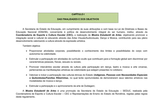 CAPÍTULO I

                                       DAS FINALIDADES E DOS OBJETIVOS



       A Secretaria de Estado da Educação, em cumprimento às suas atribuições e com base na Lei de Diretrizes e Bases da
Educação Nacional (9394/96), concernente à política de desenvolvimento integral do ser humano, institui, através da
Coordenadoria de Esporte e Cultura Escolar (CEC), a realização da Mostra Estudantil de Artes, objetivando promover a
integração social e cultural do educando através das Artes Visuais/Audiovisuais, Dança e Música, contribuindo para seu pleno
desenvolvimento valorizando a cultura através da expressão artística.

      Também objetiva:

          Proporcionar atividades corporais, possibilitando o conhecimento dos limites e possibilidades do corpo com
           autonomia na coletividade;

          Estimular a participação em atividades do currículo oculto que contribuam para a formação global sem discriminar por
           características pessoais, físicas, sexuais ou sociais;

          Promover intercâmbio escolar através da cultura pela participação em dança, teatro e música e arte circense,
           pertencentes as manifestações artísticas da coletividade que estejam presentes no cotidiano;

          Valorizar e incluir a participação das culturas étnicas do Estado (Indígenas, Pessoas com Necessidades Especiais
           e Quilombolas/Famílias Ribeirinhas, no qual terão oportunidades de demonstrarem seus talentos artísticos nas
           modalidades de música e dança;

          Estimular a participação e o aprimoramento da arte de Dublagem;

       A Mostra Estudantil de Artes é uma promoção da Secretaria de Estado da Educação – SEDUC, realizada pela
Coordenadoria de Esporte e Cultura Escolar – CEC e Representações de Ensino do Estado de Rondônia, regidas pelas regras
deste regulamento.
 