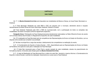CAPÍTULO II

                                                        DAS FASES




      Art. 1º - A Mostra Estudantil de Artes será disputada nas modalidades de Música e Dança, em duas Fases: Municipal e a
Estadual.

      § 1º Fase Municipal: Realizada por cada REN e CEC em parceria com o município, atendendo alunos e equipes
representativas da Rede Oficial de Ensino (Municipal, Estadual, Federal e Privada).
      §2º Fase Estadual: Realizada pela CEC e REN do município-sede, com a participação de todos os campeões das
modalidades nas fases municipais,conforme regulamento específico..
     Parágrafo Único: Participarão da Fase Estadual alunos/as devidamente matriculados na Rede Oficial de Ensino de acordo
com as faixas etárias discriminadas no Regulamento Específico de cada modalidade.
       Art. 2º A realização da Fase Municipal será de competência das Representações de Ensino do Estado de Rondônia, com as
disputas entre escolas que compõem sua jurisdição.
      §1º Na fase municipal fica a cargo das escolas o deslocamento dos competidores na realização do evento.
      § 2º - A Coordenadoria de Esporte e Cultura Escolar – CEC, disponibilizará para as Representações de Ensino do Estado
de Rondônia uma ajuda de custo para a realização da Fase Municipal;
       Art. 3º Cada Ren inscreverá para a Fase Final a escola campeã de cada modalidade, através de preenchimento de
formulários próprios, fornecidos pela direção geral da Mostra Estudantil de Artes.
      § 1º - A data de Realização da Fase Municipal fica a critério de cada Ren, devendo a mesma informar a Coordenadoria de
Esporte e Cultura Escolar o período de realização, observando-se o prazo para a Fase Estadual.
 