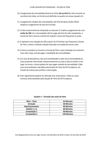 CLUBE DESPORTIVO FURADOURO – SECÇÃO DE TÉNIS
Este Regulamento entra em vigor no dia 1 de Setembro de 2013 e finda a 31 de Julho de 2014
10. O pagamento da mensalidade deverá ser feito até ao dia 8 do mês corrente na
secretaria do clube, em horário pré definido no quadro em anexo (quadro 3).
11. O pagamento integral das mensalidades até final da época (Julho 2014),
dispensa o pagamento da taxa de inscrição.
12. O não cumprimento do estipulado na cláusula 11 implica o pagamento de uma
multa de 10€. Se a mensalidade não for paga até final do mês respeitante, a
Escola de Ténis reserva o direito de impedir o aluno de frequentar as aulas.
13. É aplicável uma redução de 10% a partir do 2º familiar que frequente a Escola
de Ténis, sendo a referida redução efetuada no escalão de menor valor.
14. O aluno considera-se inscrito na Escola de Ténis, salvo indicação em contrário.
Caso não o faça, terá de pagar a totalidade das mensalidades.
15. Em caso de desistência, não será reembolsado o valor da (s) mensalidade (s).
Caso pretenda interromper temporariamente as aulas e queira manter o seu
lugar na turma, o aluno poderá ter que pagar metade da mensalidade. Cada
caso será analisado e decidido pela Secção de Ténis do CD Furadouro, em
função do motivo que justifica a interrupção.
16. Este regulamento poderá ser alterado sem aviso prévio. Todos os casos
omissos serão decididos pela Secção de Ténis do CD Furadouro.
Quadro 1 – Duração das aulas de ténis
Mini – Ténis 45 Minutos
Iniciação 60 Minutos
Aperfeiçoamento 60 Minutos
Adultos 1 e 2 60 Minutos
Competição 1 90 Minutos
Competição 2 120 Minutos
 