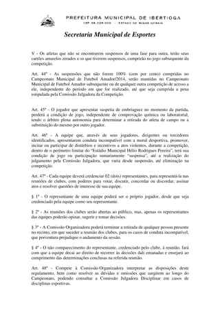Secretaria Municipal de Esportes
V - Os atletas que não se encontrarem suspensos de uma fase para outra, terão seus
cartões amarelos zerados e os que tiverem suspensos, cumprirão no jogo subsequente da
competição.
Art. 44º - As suspensões que não forem 100% (cem por cento) cumpridas no
Campeonato Municipal de Futebol Amador/2014, serão mantidas no Campeonato
Municipal de Futebol Amador subsequente ou de qualquer outra competição de acesso a
ele, independente do período em que for realizado, até que seja cumprida a pena
estipulada pela Comissão Julgadora da Competição.
Art. 45º - O jogador que apresentar suspeita de embriaguez no momento da partida,
perderá a condição de jogo, independente de comprovação química ou laboratorial,
tendo o árbitro plena autonomia para determinar a retirada do atleta de campo ou a
substituição do mesmo por outro jogador.
Art. 46º - A equipe que, através de seus jogadores, dirigentes ou torcedores
identificados, apresentarem conduta incompatível com a moral desportiva, promover,
incitar ou participar de distúrbios e incentivos a atos violentos, durante a competição,
dentro de o perímetro limitar do “Estádio Municipal Hélio Rodrigues Pereira”, terá sua
condição de jogo ou participação sumariamente “suspensa”, até a realização do
julgamento pela Comissão Julgadora, que varia desde suspensão, até eliminação na
competição.
Art. 47º - Cada equipe deverá credenciar 02 (dois) representantes, para representá-la nas
reuniões de clubes, com poderes para votar, discutir, concordar ou discordar, assinar
atos e resolver questões de interesse de sua equipe.
§ 1º - O representante de uma equipe poderá ser o próprio jogador, desde que seja
credenciado pela equipe como seu representante.
§ 2º - As reuniões dos clubes serão abertas ao público, mas, apenas os representantes
das equipes poderão opinar, sugerir e tomar decisões.
§ 3º - A Comissão Organizadora poderá terminar a retirada de qualquer pessoa presente
no recinto, em que suceder a reunião dos clubes, para os casos de conduta incompatível,
que porventura prejudique o andamento da sessão.
§ 4º - O não comparecimento do representante, credenciado pelo clube, à reunião, fará
com que a equipe decai ao direito de recorrer às decisões dali emanadas e ensejará ao
cumprimento das determinações conclusas na referida reunião.
Art. 48º - Compete à Comissão Organizadora interpretar as disposições deste
regulamento, bem como resolver as dúvidas e omissões que surgirem ao longo do
Campeonato, podendo consultar a Comissão Julgadora Disciplinar em casos de
disciplinas esportivas.

 