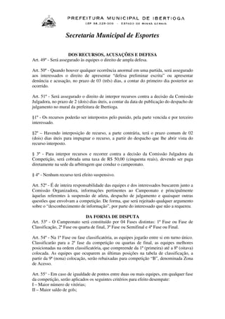 Secretaria Municipal de Esportes
DOS RECURSOS, ACUSAÇÕES E DEFESA
Art. 49º - Será assegurado às equipes o direito de ampla defesa.
Art. 50º - Quando houver qualquer ocorrência anormal em uma partida, será assegurado
aos interessados o direito de apresentar “defesa preliminar escrita” ou apresentar
denúncia e acusação, no prazo de 03 (três) dias, a contar do primeiro dia posterior ao
ocorrido.
Art. 51º - Será assegurado o direito de interpor recursos contra a decisão da Comissão
Julgadora, no prazo de 2 (dois) dias úteis, a contar da data de publicação do despacho de
julgamento no mural da prefeitura de Ibertioga.
§1º - Os recursos poderão ser interpostos pelo punido, pela parte vencida e por terceiro
interessado.
§2º – Havendo interposição de recurso, a parte contrária, terá o prazo comum de 02
(dois) dias úteis para impugnar o recurso, a partir do despacho que lhe abrir vista do
recurso interposto.
§ 3º - Para interpor recursos e recorrer contra a decisão da Comissão Julgadora da
Competição, será cobrada uma taxa de R$ 50,00 (cinquenta reais), devendo ser paga
diretamente na sede da arbitragem que conduz o campeonato.
§ 4º - Nenhum recurso terá efeito suspensivo.
Art. 52º - É de inteira responsabilidade das equipes e dos interessados buscarem junto a
Comissão Organizadora, informações pertinentes ao Campeonato e principalmente
àquelas referentes à suspensão de atleta, despacho de julgamento e quaisquer outras
questões que envolvam a competição. De forma, que será rejeitado qualquer argumento
sobre o “desconhecimento de informação”, por parte do interessado que não a requereu.
DA FORMA DE DISPUTA
Art. 53º - O Campeonato será constituído por 04 Fases distintas: 1ª Fase ou Fase de
Classificação, 2ª Fase ou quarta de final, 3ª Fase ou Semifinal e 4ª Fase ou Final.
Art. 54º - Na 1ª Fase ou fase classificatória, as equipes jogarão entre si em turno único.
Classificarão para a 2ª fase da competição ou quartas de final, as equipes melhores
posicionadas na ordem classificatória, que compreende da 1ª (primeira) até a 8ª (oitava)
colocada. As equipes que ocuparem as últimas posições na tabela de classificação, a
partir da 9ª (nona) colocação, serão rebaixadas para competição “B”, denominada Zona
de Acesso.
Art. 55° - Em caso de igualdade de pontos entre duas ou mais equipes, em qualquer fase
da competição, serão aplicados os seguintes critérios para efeito desempate:
I – Maior número de vitórias;
II – Maior saldo de gols;

 