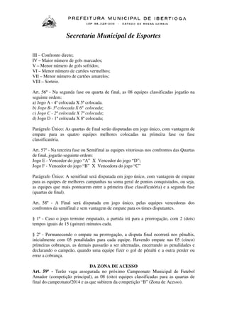 Secretaria Municipal de Esportes
III – Confronto direto;
IV – Maior número de gols marcados;
V – Menor número de gols sofridos;
VI – Menor número de cartões vermelhos;
VII – Menor número de cartões amarelos;
VIII – Sorteio.
Art. 56º - Na segunda fase ou quarta de final, as 08 equipes classificadas jogarão na
seguinte ordem:
a) Jogo A - 4ª colocada X 5ª colocada.
b) Jogo B- 3ª colocada X 6ª colocada;
c) Jogo C - 2ª colocada X 7ª colocada;
d) Jogo D - 1ª colocada X 8ª colocada;
Parágrafo Único: As quartas de final serão disputadas em jogo único, com vantagem de
empate para as quatro equipes melhores colocadas na primeira fase ou fase
classificatória.
Art. 57º - Na terceira fase ou Semifinal as equipes vitoriosas nos confrontos das Quartas
de final, jogarão seguinte ordem:
Jogo E - Vencedor do jogo “A” X Vencedor do jogo “D”;
Jogo F - Vencedor do jogo “B” X Vencedora do jogo “C”
Parágrafo Único: A semifinal será disputada em jogo único, com vantagem de empate
para as equipes de melhores campanhas na soma geral de pontos conquistados, ou seja,
as equipes que mais pontuarem entre a primeira (fase classificatória) e a segunda fase
(quartas de final).
Art. 58º - A Final será disputada em jogo único, pelas equipes vencedoras dos
confrontos da semifinal e sem vantagem de empate para os times disputantes.
§ 1º - Caso o jogo termine empatado, a partida irá para a prorrogação, com 2 (dois)
tempos iguais de 15 (quinze) minutos cada.
§ 2º - Permanecendo o empate na prorrogação, a disputa final ocorrerá nos pênaltis,
inicialmente com 05 penalidades para cada equipe. Havendo empate nas 05 (cinco)
primeiras cobranças, as demais passarão a ser alternadas, encerrando as penalidades e
declarando o campeão, quando uma equipe fizer o gol de pênalti e a outra perder ou
errar a cobrança.
DA ZONA DE ACESSO
Art. 59º - Terão vaga assegurada no próximo Campeonato Municipal de Futebol
Amador (competição principal), as 08 (oito) equipes classificadas para as quartas de
final do campeonato/2014 e as que subirem da competição “B” (Zona de Acesso).

 