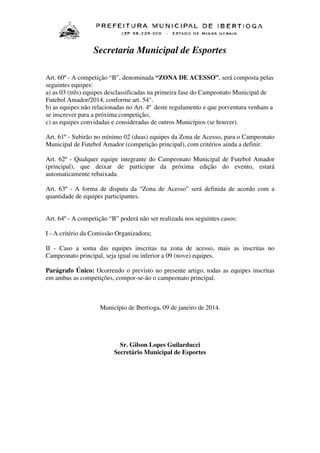 Secretaria Municipal de Esportes
Art. 60º - A competição “B”, denominada “ZONA DE ACESSO”, será composta pelas
seguintes equipes:
a) as 03 (três) equipes desclassificadas na primeira fase do Campeonato Municipal de
Futebol Amador/2014, conforme art. 54°.
b) as equipes não relacionadas no Art. 4º deste regulamento e que porventura venham a
se inscrever para a próxima competição;
c) as equipes convidadas e consideradas de outros Municípios (se houver).
Art. 61º - Subirão no mínimo 02 (duas) equipes da Zona de Acesso, para o Campeonato
Municipal de Futebol Amador (competição principal), com critérios ainda a definir.
Art. 62º - Qualquer equipe integrante do Campeonato Municipal de Futebol Amador
(principal), que deixar de participar da próxima edição do evento, estará
automaticamente rebaixada.
Art. 63º - A forma de disputa da “Zona de Acesso” será definida de acordo com a
quantidade de equipes participantes.
Art. 64º - A competição “B” poderá não ser realizada nos seguintes casos:
I - A critério da Comissão Organizadora;
II - Caso a soma das equipes inscritas na zona de acesso, mais as inscritas no
Campeonato principal, seja igual ou inferior a 09 (nove) equipes.
Parágrafo Único: Ocorrendo o previsto no presente artigo, todas as equipes inscritas
em ambas as competições, compor-se-ão o campeonato principal.

Município de Ibertioga, 09 de janeiro de 2014.

Sr. Gilson Lopes Guilarducci
Secretário Municipal de Esportes

 