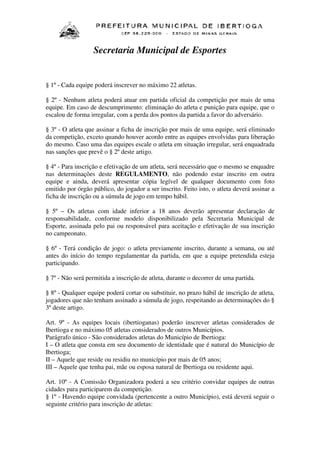 Secretaria Municipal de Esportes

§ 1º - Cada equipe poderá inscrever no máximo 22 atletas.
§ 2º - Nenhum atleta poderá atuar em partida oficial da competição por mais de uma
equipe. Em caso de descumprimento: eliminação do atleta e punição para equipe, que o
escalou de forma irregular, com a perda dos pontos da partida a favor do adversário.
§ 3º - O atleta que assinar a ficha de inscrição por mais de uma equipe, será eliminado
da competição, exceto quando houver acordo entre as equipes envolvidas para liberação
do mesmo. Caso uma das equipes escale o atleta em situação irregular, será enquadrada
nas sanções que prevê o § 2º deste artigo.
§ 4º - Para inscrição e efetivação de um atleta, será necessário que o mesmo se enquadre
nas determinações deste REGULAMENTO, não podendo estar inscrito em outra
equipe e ainda, deverá apresentar cópia legível de qualquer documento com foto
emitido por órgão público, do jogador a ser inscrito. Feito isto, o atleta deverá assinar a
ficha de inscrição ou a súmula de jogo em tempo hábil.
§ 5º – Os atletas com idade inferior a 18 anos deverão apresentar declaração de
responsabilidade, conforme modelo disponibilizado pela Secretaria Municipal de
Esporte, assinada pelo pai ou responsável para aceitação e efetivação de sua inscrição
no campeonato.
§ 6º - Terá condição de jogo: o atleta previamente inscrito, durante a semana, ou até
antes do início do tempo regulamentar da partida, em que a equipe pretendida esteja
participando.
§ 7º - Não será permitida a inscrição de atleta, durante o decorrer de uma partida.
§ 8º - Qualquer equipe poderá cortar ou substituir, no prazo hábil de inscrição de atleta,
jogadores que não tenham assinado a súmula de jogo, respeitando as determinações do §
3º deste artigo.
Art. 9º - As equipes locais (ibertioganas) poderão inscrever atletas considerados de
Ibertioga e no máximo 05 atletas considerados de outros Municípios.
Parágrafo único - São considerados atletas do Município de Ibertioga:
I – O atleta que consta em seu documento de identidade que é natural do Município de
Ibertioga;
II – Aquele que reside ou residiu no município por mais de 05 anos;
III – Aquele que tenha pai, mãe ou esposa natural de Ibertioga ou residente aqui.
Art. 10º - A Comissão Organizadora poderá a seu critério convidar equipes de outras
cidades para participarem da competição.
§ 1º - Havendo equipe convidada (pertencente a outro Município), está deverá seguir o
seguinte critério para inscrição de atletas:

 