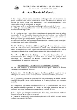 Secretaria Municipal de Esportes
I – Se a equipe pertencer a uma comunidade rural ou povoado, especificamente, esta
poderá inscrever atletas de sua comunidade, atletas considerados de Ibertioga e no
máximo 05 (cinco) atletas não pertencentes a sua comunidade/povoado. Serão
considerados atletas da comunidade ou povoado:
a – Aquele que reside ou residiu na comunidade/povoado por mais de 05 anos.
b – Atleta que consta especificamente em seu documento de identidade, que é natural
daquela comunidade/povoado.
II – Se a equipe pertencer à outra cidade, especificamente, esta poderá inscrever atletas
considerados de seu Município, atletas considerados de Ibertioga e no máximo 05
(cinco) atletas considerados de outro Município. Serão considerados atletas do
Município aqueles que se enquadre nas seguintes alíneas abaixo:
a – Atleta que consta em seu documento de identidade que é natural daquele Município;
b – Aquele que reside naquele Município.
Art. 11º - O atleta que ficar impossibilitado de participar da competição, por qualquer
motivo de saúde, que o afaste por completo ou por um longo período do campeonato,
poderá ser substituído por outro jogador em qualquer rodada da primeira fase (fase de
classificação). Desde que as razões fiquem comprovadas através atestado médico.
Art. 12º - O Município de Ibertioga e a Comissão Organizadora, não se
responsabilizarão pela condição de saúde física ou mental de qualquer atleta
participante do Campeonato de Futebol Amador/2014, sendo de exclusiva
responsabilidade da equipe que o inscreveu.
DAS PARTIDAS, ADIAMENTOS, SUSPENSÕES E PUNIÇÕES
Art. 13º - Os árbitros e os assistentes serão escalados pela Comissão de Árbitros
contratos pelo Município de Ibertioga.
Parágrafo único – Na fase Final as equipes classificadas poderão sugerir o trio de
arbitragem, em comum acordo, exceto se houver contratação de árbitro profissional.
Art. 14º - As equipes deverão se apresentar 20 (vinte) minutos antes do horário marcado
para início da partida e terão tolerância máxima de 15 (quinze) minutos para assinarem
a súmula.
§ 1º - As partidas cujo horário inicial exceda mais de 15 (quinze) minutos, em relação
aos horários estipulados na tabela da competição, não terão tolerâncias, devendo as
equipes se apresentar imediatamente para assinarem a súmula de jogo.
§ 2º - A equipe que infringir as determinações deste artigo, será declarada perdedora
pelo escore de 03x00 em favor do adversário.
§ 3º - Caso as duas equipes disputantes infrinjam este artigo, ambas serão declaradas
perdedoras pelo escore de 03x00.

 