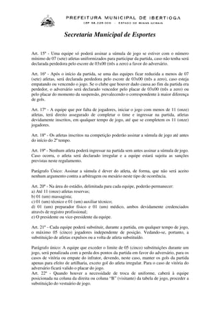 Secretaria Municipal de Esportes
Art. 15º - Uma equipe só poderá assinar a súmula de jogo se estiver com o número
mínimo de 07 (sete) atletas uniformizados para participar da partida, caso não tenha será
declarada perdedora pelo escore de 03x00 (três a zero) a favor do adversário.
Art. 16º - Após o início da partida, se uma das equipes ficar reduzida a menos de 07
(sete) atletas, será declarada perdedora pelo escore de 03x00 (três a zero), caso esteja
empatando ou vencendo o jogo. Se o clube que houver dado causa ao fim da partida era
perdedor, o adversário será declarado vencedor pelo placar de 03x00 (três a zero) ou
pelo placar do momento da suspensão, prevalecendo o correspondente à maior diferença
de gols.
Art. 17º - A equipe que por falta de jogadores, iniciar o jogo com menos de 11 (onze)
atletas, terá direito assegurado de completar o time e ingressar na partida, atletas
devidamente inscritos, em qualquer tempo de jogo, até que se completem os 11 (onze)
jogadores.
Art. 18º - Os atletas inscritos na competição poderão assinar a súmula de jogo até antes
do início do 2º tempo.
Art. 19º - Nenhum atleta poderá ingressar na partida sem antes assinar a súmula de jogo.
Caso ocorra, o atleta será declarado irregular e a equipe estará sujeita as sanções
previstas neste regulamento.
Parágrafo Único: Assinar a súmula é dever do atleta, de forma, que não será aceito
nenhum argumento contra a arbitragem ou mesário neste tipo de ocorrência.
Art. 20º - Na área do estádio, delimitada para cada equipe, poderão permanecer:
a) Até 11 (onze) atletas reservas;
b) 01 (um) massagista;
c) 01 (um) técnico e 01 (um) auxiliar técnico;
d) 01 (um) preparador físico e 01 (um) médico, ambos devidamente credenciados
através de registro profissional;
e) O presidente ou vice-presidente da equipe.
Art. 21º - Cada equipe poderá substituir, durante a partida, em qualquer tempo de jogo,
o máximo 05 (cinco) jogadores independente de posição. Vedando-se, portanto, a
substituição de atletas expulsos ou a volta de atleta substituído.
Parágrafo único: A equipe que exceder o limite de 05 (cinco) substituições durante um
jogo, será penalizada com a perda dos pontos da partida em favor do adversário, para os
casos de vitória ou empate do infrator, devendo, neste caso, manter os gols da partida
apenas para efeito de artilharia, exceto gol do atleta irregular. Para o caso de vitória do
adversário ficará valido o placar do jogo.
Art. 22º - Quando houver a necessidade de troca de uniforme, caberá à equipe
posicionada na coluna da direita ou coluna “B” (visitante) da tabela de jogo, proceder a
substituição do vestuário de jogo.

 
