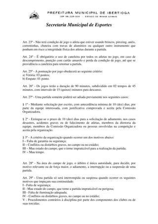 Secretaria Municipal de Esportes

Art. 23º - Não terá condição de jogo o atleta que estiver usando brincos, pirceing, anéis,
correntinhas, chuteira com travas de alumínios ou qualquer outro instrumento que
ponham em risco a integridade física dos atletas durante a partida.
Art. 24º - É obrigatório o uso de caneleira por todos os atletas no jogo, em caso de
descumprimento, punição com cartão amarelo e perda da condição de jogo, até que se
providência a caneleira para retornar a partida.
Art. 25º - A pontuação por jogo obedecerá ao seguinte critério:
a) Vitória: 03 pontos;
b) Empate: 01 ponto.
Art. 26º - Os jogos terão a duração de 90 minutos, subdividido em 02 tempos de 45
minutos, com intervalo de 15 (quinze) minutos para descanso.
Art. 27º - Uma partida somente poderá ser adiada previamente nos seguintes casos:
§ 1º - Mediante solicitação por escrito, com antecedência mínima de 10 (dez) dias, por
parte da equipe interessada, com justificativa comprovada e aceita pela Comissão
Organizadora.
§ 2º - Extingue-se o prazo de 10 (dez) dias para a solicitação de adiamento, nos casos
desastres, acidentes graves ou de falecimento de atletas, membros da diretoria da
equipe, membros da Comissão Organizadora ou pessoas envolvidas na competição e
aceita pela organização.
§ 3º - A critério da organização quando ocorrer um dos motivos abaixo:
I – Falta de garantia ou segurança;
II – Conflitos ou distúrbios graves, no campo ou no estádio;
III – Mau estado do campo, que o torne impraticável para a realização da partida;
IV – Mau tempo.
Art. 28º - Na área do campo de jogo, o árbitro é única autoridade, para decidir, por
motivo relevante ou de força maior, o adiamento, a interrupção ou a suspensão de uma
partida.
Art. 29º - Uma partida só será interrompida ou suspensa quando ocorrer os seguintes
motivos que impeçam sua continuidade:
I - Falta de segurança;
II - Mau estado do campo, que torne a partida impraticável ou perigosa;
III - Falta de iluminação adequada;
IV - Conflitos ou distúrbios graves, no campo ou no estádio;
V - Procedimentos contrários à disciplina por parte dos componentes dos clubes ou de
suas torcidas;

 