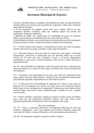 Secretaria Municipal de Esportes
d) Lesão, tratamento médico ou qualquer outro problema de saúde, sem apresentação de
atestado médico que comprove que no período do campeonato o atleta estava realmente
impossibilitado de jogar;
e) O não pagamento de qualquer acordo feito com a equipe. Trata-se de uma
competição amadora, voluntária, sendo que nenhuma equipe terá perante este
regulamento, obrigações trabalhistas;
f) Mudança de cidade sem comprovação de inviabilidade de acesso ao transporte
público ou de distâncias consideradas longas tais como acima de 150 km.
g) Inviabilidade de trabalho, sem comprovação por atestado profissional do empregador,
comprovando que nas datas e horários dos jogos era impossível estar presente.
§ 1º - O atleta somente será suspenso se denunciado por escrito, por parte de qualquer
membro diretoria de sua equipe e mediante comprovação do abandono.
§ 2º - Havendo denúncia escrita por parte da diretoria de uma equipe, a Comissão
Organizadora, comunicará ao denunciado para que apresente defesa em no prazo
máximo de 03 (três) dias úteis. Expirado o prazo, a Comissão Organizadora
encaminhará os autos para a Comissão Julgadora, afim de que a mesma proceda ao
julgamento do fato.
Art. 38º - Será eliminado da competição, a partir das quartas de finais, o atleta que não
tenha participado de no mínimo 03 (três) jogos na primeira fase ou fase classificatória
da competição.
§ 1º - Caracteriza como participação em um jogo, para efeito de cumprimento deste
artigo, aquele atleta que tenha assinado a súmula de jogo, devidamente uniformizado,
para participar da partida, independente de ter sido titular ou reserva.
§ 2º - O atleta que ficar impossibilitado de participar de 8 (oito) ou mais jogos da
primeira fase da competição, por motivos de saúde, lesão ou de tratamento médico,
poderá jogar as fases subsequentes do campeonato. Contando que seja comprovado por
atestado médico, que deverá constar obrigatoriamente o período em que o jogador
esteve atestado.
§ 3º - Cartões vermelhos, suspensões, mudança de cidade ou estado, razões de trabalho,
entre outros que não caracterizem problemas médicos, não serão aceitos como
argumentos para pedido de liberação do atleta descumpridor deste artigo.
Dos Atos disciplinares
Art. 39º - Todas as ocorrências pertinentes ao Campeonato Municipal de 2014 que
couberem “julgamentos”, estas serão julgadas pela Comissão Julgadora criada pela
Associação de Árbitros ou Liga de Desportos, com total autonomia para realizá-los.
Art. 40º - Os Julgamentos seguirão as seguintes ordens e critérios:

 