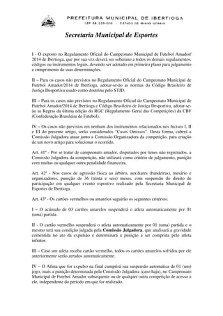 Secretaria Municipal de Esportes
I - O exposto no Regulamento Oficial do Campeonato Municipal de Futebol Amador/
2014 de Ibertioga, que por sua vez deverá ser soberano a todos os demais regulamentos,
códigos ou instrumentos legais, devendo ser adotado em primeiro plano para julgamento
e cumprimento de suas determinações.
II – Para os casos não previstos no Regulamento Oficial do Campeonato Municipal de
Futebol Amador/2014 de Ibertioga, adotar-se-ão as normas do Código Brasileiro de
Justiça Desportiva usado como doutrina pelo STJD.
III – Para os casos não previstos no Regulamento Oficial do Campeonato Municipal de
Futebol Amador/2014 de Ibertioga e Código Brasileiro de Justiça Desportiva, adotar-seão as Regras da última edição do RGC (Regulamento Geral das Competições) da CBF
(Confederação Brasileira de Futebol).
IV – Os casos não previstos em nenhum dos instrumentos relacionados nos Incisos I, II
e III do presente artigo, serão considerados “Casos Omissos”. Desta forma, caberá a
Comissão Julgadora atuar junto a Comissão Organizadora da competição, para criação
de um novo artigo para solucionar o ocorrido.
Art. 41º - Por se tratar de campeonato amador, disputados por times não registrados, a
Comissão Julgadora da competição, não utilizará como critério de julgamento, punição
com multas ou qualquer outra penalidade financeira.
Art. 42º - Nos casos de agressão física ao árbitro, auxiliares (bandeiras), mesário e
organizadores, punição de 36 (trinta e seis) meses, com suspensão do direito de
participação em qualquer evento esportivo realizado pela Secretaria Municipal de
Esportes de Ibertioga.
Art. 43º - Os cartões vermelhos ou amarelos seguirão os seguintes critérios:
I – O acúmulo de 03 cartões amarelos suspenderá o atleta automaticamente por 01
(uma) partida.
II - O cartão vermelho suspenderá o atleta automaticamente por 01 (uma) partida e o
mesmo terá sua condição julgada pela Comissão Julgadora, que analisará a gravidade
comentida no ato da expulsão e determinará a punição a ser comprida pelo atleta
infrator.
III – Caso um atleta receba cartão vermelho, todos os cartões amarelos sofridos por ele
anteriormente serão zerados automaticamente.
IV – O Atleta que for expulso na final cumprirá sua suspensão automática de 01 (um)
jogo, mais a punição determinada pela Comissão Julgadora (caso haja), no Campeonato
Municipal de Futebol Amador subsequente ou de qualquer outra competição de acesso a
ele, independente do período em que for realizado.

 