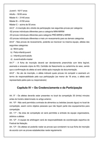 Juvenil - 16/17 anos 
Adulto - 18/30 anos 
Máster A – 31/40 anos 
Máster B – 41/50 anos 
Máster C – acima de 50 anos 
Art.5° - A inscrição dá o direito de participação nas seguintes provas por categoria: 
-02 provas individuais diferentes para a categoria MINI-MIRIM 
-03 provas individuais diferentes para categoria PRÉ-MIRIM e MIRIM 
-03 provas individuais diferentes e mais um revezamento para as demais categorias 
Art.6° - Nas provas de revezamento, poderão se inscrever na mesma equipe, atletas das 
seguintes categorias: 
a) Mirim-petiz 
b) Petiz-infantil-juvenil 
c) Infantil-juvenil-adulto 
d) Juvenil-adulto-master 
Art.7° - A ficha de inscrição deverá ser devidamente preenchida com letra legível, 
assinada e anexada cópia do RG, Certidão de Nascimento ou carteirinha do sesc, sendo 
que a confirmação do atleta só será válida após inspeção da documentação. 
Art.8° - No ato da inscrição, o atleta indicará quais provas irá competir e assinará um 
termo de responsabilidade pela sua participação (se menor de 18 anos, o atleta será 
representado pelos pais ou responsáveis) 
Capítulo IV – Do Credenciamento e da Participação 
Art. 9° - Os atletas deverão estar presentes no local da competição 30 (trinta) minutos 
antes do horário determinado no artigo anterior. 
Art. 10º - Não será permitida a entrada de alimentos ou bebidas (exceto água) no local de 
competição, assim como objetos pessoais que não façam parte dos equipamentos para 
competição 
Art. 11º - Na área de competição só será permitida a entrada da equipe organizadora, 
árbitros e atletas 
Art. 12º - A equipe de arbitragem será de responsabilidade da coordenação esportiva do 
Festival de Natação. 
Art. 13º - Os atletas só poderão nadar as provas que constarem na sua ficha de inscrição 
de acordo com as provas estabelecidas neste regulamento 
 