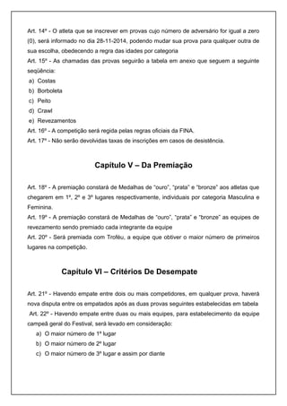 Art. 14º - O atleta que se inscrever em provas cujo número de adversário for igual a zero 
(0), será informado no dia 28-11-2014, podendo mudar sua prova para qualquer outra de 
sua escolha, obedecendo a regra das idades por categoria 
Art. 15º - As chamadas das provas seguirão a tabela em anexo que seguem a seguinte 
seqüência: 
a) Costas 
b) Borboleta 
c) Peito 
d) Crawl 
e) Revezamentos 
Art. 16º - A competição será regida pelas regras oficiais da FINA. 
Art. 17º - Não serão devolvidas taxas de inscrições em casos de desistência. 
Capítulo V – Da Premiação 
Art. 18º - A premiação constará de Medalhas de “ouro”, “prata” e “bronze” aos atletas que 
chegarem em 1º, 2º e 3º lugares respectivamente, individuais por categoria Masculina e 
Feminina. 
Art. 19º - A premiação constará de Medalhas de “ouro”, “prata” e “bronze” as equipes de 
revezamento sendo premiado cada integrante da equipe 
Art. 20º - Será premiada com Troféu, a equipe que obtiver o maior número de primeiros 
lugares na competição. 
Capítulo VI – Critérios De Desempate 
Art. 21º - Havendo empate entre dois ou mais competidores, em qualquer prova, haverá 
nova disputa entre os empatados após as duas provas seguintes estabelecidas em tabela 
Art. 22º - Havendo empate entre duas ou mais equipes, para estabelecimento da equipe 
campeã geral do Festival, será levado em consideração: 
a) O maior número de 1º lugar 
b) O maior número de 2º lugar 
c) O maior número de 3º lugar e assim por diante 
 