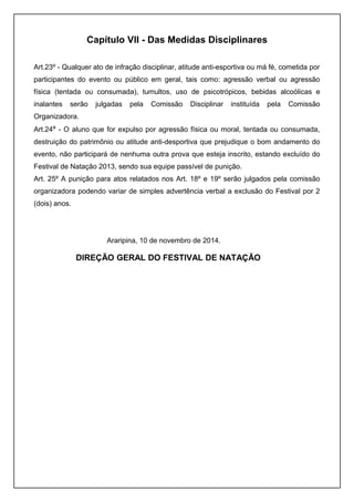 Capítulo VII - Das Medidas Disciplinares 
Art.23º - Qualquer ato de infração disciplinar, atitude anti-esportiva ou má fé, cometida por 
participantes do evento ou público em geral, tais como: agressão verbal ou agressão 
física (tentada ou consumada), tumultos, uso de psicotrópicos, bebidas alcoólicas e 
inalantes serão julgadas pela Comissão Disciplinar instituída pela Comissão 
Organizadora. 
Art.24º - O aluno que for expulso por agressão física ou moral, tentada ou consumada, 
destruição do patrimônio ou atitude anti-desportiva que prejudique o bom andamento do 
evento, não participará de nenhuma outra prova que esteja inscrito, estando excluído do 
Festival de Natação 2013, sendo sua equipe passível de punição. 
Art. 25º A punição para atos relatados nos Art. 18º e 19º serão julgados pela comissão 
organizadora podendo variar de simples advertência verbal a exclusão do Festival por 2 
(dois) anos. 
Araripina, 10 de novembro de 2014. 
DIREÇÃO GERAL DO FESTIVAL DE NATAÇÃO 
