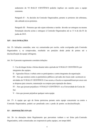 andamento do VI RALLY CIENTÍFICO poderão implicar em sansões para a equipe
remetente.
Parágrafo II – As decisões da Comissão Organizadora, perante os protestos são soberanas,
não cabendo novos protestos.
Parágrafo III – Protestos que não sejam referentes a tarefas deverão ser entregues na mesma
formatação descrita acima e entregues à Comissão Organizadora até as 11 h do dia 01 de
junho de 2015.
XIV – DAS INFRAÇÕES
Art. 35- Infrações cometidas, uma vez comunicadas por escrito, serão averiguadas pela Comissão
Organizadora e, se comprovadas, resultarão em punições desde perda de pontos até a
desclassificação da equipe infringente.
Art. 36- O presente regulamento considera infrações:
I – Uso de drogas lícitas e ilícitas durante todo o período do VI RALLY CIENTÍFICO, por
integrantes das equipes.
II – Agressões físicas e verbais entre os participantes e contra integrantes da organização.
III – Atos que atentem contra os patrimônios públicos e privados dos locais onde acontecem as
atividades do VI RALLY CIENTÍFICO. Caso ocorra, a Escola se responsabilizará por arcar com
as despesas para conserto, manutenção ou compras para reparação dos danos.
IV – Atos que possam prejudicar o VI RALLY CIENTÍFICO ou a Universidade de Caxias do
Sul.
V – Atos que possam prejudicar qualquer outra equipe.
Art. 37- A equipe que agir de forma perniciosa perante outra equipe concorrente ou contra a
Comissão Organizadora, poderá ser penalizada com a perda de pontos ou desclassificação.
XV – DISPOSIÇÕES FINAIS
Art. 38- As alterações deste Regulamento que porventura venham a ser feitas pela Comissão
Organizadora, serão comunicadas aos responsáveis pelas equipes, em tempo hábil.
6
 