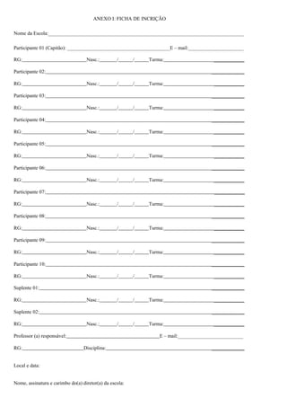 ANEXO I: FICHA DE INCRIÇÃO
Nome da Escola:______________________________________________________________________________
Participante 01 (Capitão): _________________________________________E – mail:______________________
RG: Nasc.: / / Turma: ____________
Participante 02: _____________
RG: Nasc.: / / Turma: ____________
Participante 03: _____________
RG: Nasc.: / / Turma: ____________
Participante 04: _____________
RG: Nasc.: / / Turma: ____________
Participante 05: _____________
RG: Nasc.: / / Turma: ____________
Participante 06: _____________
RG: Nasc.: / / Turma: ____________
Participante 07: ____________
RG: Nasc.: / / Turma: ____________
Participante 08: _____________
RG: Nasc.: / / Turma: ____________
Participante 09: _____________
RG: Nasc.: / / Turma: ____________
Participante 10: _____________
RG: Nasc.: / / Turma: ____________
Suplente 01: _____________
RG: Nasc.: / / Turma: ____________
Suplente 02: _____________
RG: Nasc.: / / Turma: ____________
Professor (a) responsável: E – mail:__________________________
RG: Disciplina: _____________
Local e data:
Nome, assinatura e carimbo do(a) diretor(a) da escola:
 