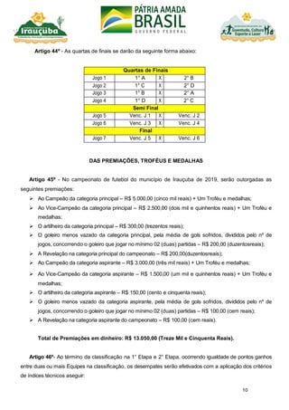 10
Artigo 44º - As quartas de finais se darão da seguinte forma abaixo:
Quartas de Finais
Jogo 1 1° A X 2° B
Jogo 2 1° C X 2° D
Jogo 3 1° B X 2° A
Jogo 4 1° D X 2° C
Semi Final
Jogo 5 Venc. J 1 X Venc. J 2
Jogo 6 Venc. J 3 X Venc. J 4
Final
Jogo 7 Venc. J 5 X Venc. J 6
DAS PREMIAÇÕES, TROFÉUS E MEDALHAS
Artigo 45º - No campeonato de futebol do município de Irauçuba de 2019, serão outorgadas as
seguintes premiações:
 Ao Campeão da categoria principal – R$ 5.000,00 (cinco mil reais) + Um Troféu e medalhas;
 Ao Vice-Campeão da categoria principal – R$ 2.500,00 (dois mil e quinhentos reais) + Um Troféu e
medalhas;
 O artilheiro da categoria principal – R$ 300,00 (trezentos reais);
 O goleiro menos vazado da categoria principal, pela média de gols sofridos, divididos pelo nº de
jogos, concorrendo o goleiro que jogar no mínimo 02 (duas) partidas – R$ 200,00 (duzentosreais);
 A Revelação na categoria principal do campeonato – R$ 200,00(duzentosreais);
 Ao Campeão da categoria aspirante – R$ 3.000,00 (três mil reais) + Um Troféu e medalhas;
 Ao Vice-Campeão da categoria aspirante – R$ 1.500,00 (um mil e quinhentos reais) + Um Troféu e
medalhas;
 O artilheiro da categoria aspirante – R$ 150,00 (cento e cinquenta reais);
 O goleiro menos vazado da categoria aspirante, pela média de gols sofridos, divididos pelo nº de
jogos, concorrendo o goleiro que jogar no mínimo 02 (duas) partidas – R$ 100,00 (cem reais);
 A Revelação na categoria aspirante do campeonato – R$ 100,00 (cem reais).
Total de Premiações em dinheiro: R$ 13.050,00 (Treze Mil e Cinquenta Reais).
Artigo 46º- Ao término da classificação na 1° Etapa e 2° Etapa, ocorrendo igualdade de pontos ganhos
entre duas ou mais Equipes na classificação, os desempates serão efetivados com a aplicação dos critérios
de índices técnicos aseguir:
 