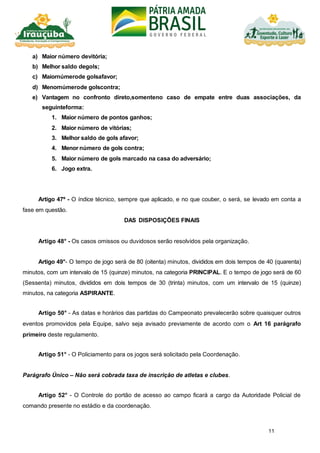 11
a) Maior número devitória;
b) Melhor saldo degols;
c) Maiornúmerode golsafavor;
d) Menornúmerode golscontra;
e) Vantagem no confronto direto,somenteno caso de empate entre duas associações, da
seguinteforma:
1. Maior número de pontos ganhos;
2. Maior número de vitórias;
3. Melhor saldo de gols afavor;
4. Menor número de gols contra;
5. Maior número de gols marcado na casa do adversário;
6. Jogo extra.
Artigo 47º - O índice técnico, sempre que aplicado, e no que couber, o será, se levado em conta a
fase em questão.
DAS DISPOSIÇÕES FINAIS
Artigo 48° - Os casos omissos ou duvidosos serão resolvidos pela organização.
Artigo 49°- O tempo de jogo será de 80 (oitenta) minutos, divididos em dois tempos de 40 (quarenta)
minutos, com um intervalo de 15 (quinze) minutos, na categoria PRINCIPAL. E o tempo de jogo será de 60
(Sessenta) minutos, divididos em dois tempos de 30 (trinta) minutos, com um intervalo de 15 (quinze)
minutos, na categoria ASPIRANTE.
Artigo 50° - As datas e horários das partidas do Campeonato prevalecerão sobre quaisquer outros
eventos promovidos pela Equipe, salvo seja avisado previamente de acordo com o Art 16 parágrafo
primeiro deste regulamento.
Artigo 51° - O Policiamento para os jogos será solicitado pela Coordenação.
Parágrafo Único – Não será cobrada taxa de inscrição de atletas e clubes.
Artigo 52° - O Controle do portão de acesso ao campo ficará a cargo da Autoridade Policial de
comando presente no estádio e da coordenação.
 