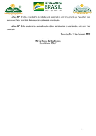 12
Artigo 53°- O clube mandatário da rodada será responsável pelo fornecimento de “gandulas” para
quepossam fazer o controle dasbolasemprestadas pela organização.
Artigo 56º- Este regulamento, aprovado pelos clubes participantes e organização, entra em vigor
nestadata.
Irauçuba-Ce, 15 de Junho de 2019.
Márcia Helena Santos Barreto
Secretária da SEJUV
 