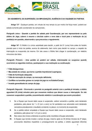 3
DO ADIAMENTO, DA SUSPENSÃO, DA IMPUGNAÇÃO, AUSÊNCIA E DA VALIDADE DA PARTIDA
Artigo 13° - Qualquer partida, em virtude de mau tempo ou por motivo de força maior, poderá ser
adiada somente pelo coordenador do campeonato.
Parágrafo único - Quando a partida for adiada pela Coordenação, por seu representante ou pelo
árbitro do Jogo, caberá à mesma a decisão sobre a nova data e local para a realização da (s)
partida(s) em questão, observando o que preconiza o regulamento.
Artigo 14°- O Árbitro é a única autoridade para decidir, a partir de 01 (uma) hora antes do horário
previsto para o início da partida, acerca do adiamento, bem como para decidir no campo, a respeito da
interrupção ou suspensão da mesma. Em tais casos o Árbitro fará chegar à coordenação, um relatório
minucioso dos fatos.
Parágrafo Primeiro - Uma partida só poderá ser adiada, interrompida ou suspensa quando
ocorrerem os seguintes motivos, queimpeçam a sua realização ou continuação:
 Falta desegurança;
 Mau estado do campo, que torne a partida impraticável ouperigosa;
 Falta de iluminação adequada;
 Falta de marcação do campo, ou marcação deficiente;
 Conflitos ou tumultos graves no campo de jogo ou no Estádio/Campo;
 Invasão generalizada do campo de jogo.
Parágrafo Segundo - Ocorrendo o previsto no parágrafo anterior com a partida já iniciada, o árbitro
aguardará 20 (vinte) minutos para que cessemos motivos que deram causa a interrupção. Se não
cessarem suspenderá a partida, encaminhando relatório à coordenação que assim procederá:
I. Se a Equipe que houver dado causa à suspensão, estiver vencendo a partida, será declarada
perdedora, pelo placar de 1 x O (um a zero) se for perdedora sua adversária será declarada
vencedora prevalecendo o resultado constante no placar, no momento da suspensão;
II. Se a partida estiver empatada a Equipe que houver dado causa a suspensão, será declarada
perdedora, pelo placar de 1 x 0 (um a zero);
III. Nos casos dos incisos anteriores os pontos serão revertidos à Equipe adversária;
IV. A Equipe cuja torcida invada o campo de jogo, mesmo após os 30 (trinta) minutos da 2ª etapa,
provocando distúrbios impedindo o prosseguimento da partida, o árbitro aguardará 20(vinte)
 