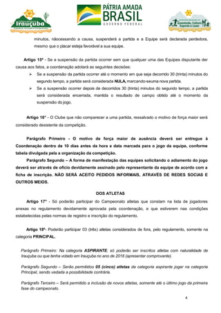 4
minutos, nãocessando a causa, suspenderá a partida e a Equipe será declarada perdedora,
mesmo que o placar esteja favorável a sua equipe.
Artigo 15º - Se a suspensão da partida ocorrer sem que qualquer uma das Equipes disputante der
causa aos fatos, a coordenação adotará as seguintes decisões:
 Se a suspensão da partida ocorrer até o momento em que seja decorrido 30 (trinta) minutos do
segundo tempo, a partida será considerada NULA, marcando-seuma nova partida.
 Se a suspensão ocorrer depois de decorridos 30 (trinta) minutos do segundo tempo, a partida
será considerada encerrada, mantida o resultado de campo obtido até o momento da
suspensão do jogo.
Artigo 16° - O Clube que não comparecer a uma partida, ressalvado o motivo de força maior será
considerado desistente da competição.
Parágrafo Primeiro - O motivo de força maior de ausência deverá ser entregue à
Coordenação dentro de 10 dias antes da hora e data marcada para o jogo da equipe, conforme
tabela divulgada pela a organização da competição.
Parágrafo Segundo – A forma de manifestação das equipes solicitando o adiamento do jogo
deverá ser através de oficio devidamente assinado pelo representante da equipe de acordo com a
ficha de inscrição. NÃO SERÁ ACEITO PEDIDOS INFORMAIS, ATRAVÉS DE REDES SOCIAS E
OUTROS MEIOS.
DOS ATLETAS
Artigo 17° - Só poderão participar do Campeonato atletas que constam na lista de jogadores
anexas no regulamento devidamente aprovada pela coordenação, e que estiverem nas condições
estabelecidas pelas normas de registro e inscrição do regulamento.
Artigo 18º- Poderão participar 03 (três) atletas considerados de fora, pelo regulamento, somente na
categoria PRINCIPAL.
Parágrafo Primeiro: Na categoria ASPIRANTE, só poderão ser inscritos atletas com naturalidade de
Irauçuba ou que tenha votado em Irauçuba no ano de 2018 (apresentar comprovante).
Parágrafo Segundo – Serão permitidos 05 (cinco) atletas da categoria aspirante jogar na categoria
Principal, sendo vedada a possibilidade contrária.
Parágrafo Terceiro – Será permitido a inclusão de novos atletas, somente até o último jogo da primeira
fase do campeonato.
 
