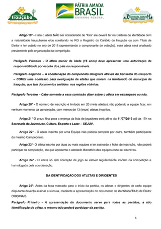 5
Artigo 19º - Para o atleta NÃO ser considerado de “fora” ele deverá ter na Carteira de identidade com
a naturalidade Irauçubense e/ou constando no RG o Registro do Cartório de Irauçuba ou com Título de
Eleitor e ter votado no ano de 2018 (apresentando o comprovante de votação), esse atleta será analisado
previamente pela organização da competição.
Parágrafo Primeiro - O atleta menor de idade (16 anos) deve apresentar uma autorização de
responsabilidade por escrito dos pais ou responsáveis.
Parágrafo Segundo – A coordenação do campeonato designará através do Conselho do Desporto
– COMDI uma comissão para averiguação de atletas que moram na fronteirado do município de
Irauçuba, que tem documentos emitidos nas regiões vizinhas.
Parágrafo Terceiro – Cabe somente a essa comissão dizer sobre o atleta ser estrangeiro ou não.
Artigo 20° - O número de inscrição é limitado em 20 (vinte atletas), não podendo a equipe ficar, em
nenhum momento da competição, com menos de 13 (treze) atletas inscritos.
Artigo 21°-O prazo final para a entrega da lista de jogadores será até o dia 11/07/2019 até às 17h na
Secretaria da Juventude, Cultura, Esporte e Lazer – SEJUV.
Artigo 22° - O atleta inscrito por uma Equipe não poderá competir por outra, também participante
do mesmo Campeonato.
Artigo 23°- O atleta inscrito por duas ou mais equipes e ter assinado a ficha de inscrição, não poderá
participar da competição, até que apresente o atestado liberatório das equipes onde se inscreveu.
Artigo 24° - O atleta só tem condição de jogo se estiver regularmente inscrito na competição e
homologado pela coordenação.
DA IDENTIFICAÇÃO DOS ATLETAS E DIRIGENTES
Artigo 25°- Antes da hora marcada para o início da partida, os atletas e dirigentes de cada equipe
disputante deverão assinar a súmula, mediante a apresentação do documento de identidade/Título de Eleitor
ORIGINAIS.
Parágrafo Primeiro - A apresentação do documento serve para todas as partidas, a não
identificação do atleta, o mesmo não poderá participar da partida.
 