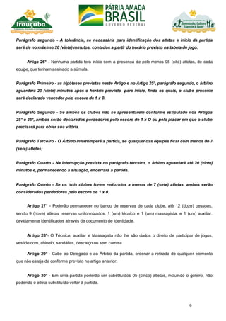 6
Parágrafo segundo - A tolerância, se necessária para identificação dos atletas e início da partida
será de no máximo 20 (vinte) minutos, contados a partir do horário previsto na tabela de jogo.
Artigo 26° - Nenhuma partida terá início sem a presença de pelo menos 08 (oito) atletas, de cada
equipe, que tenham assinado a súmula.
Parágrafo Primeiro - as hipóteses previstas neste Artigo e no Artigo 25°, parágrafo segundo, o árbitro
aguardará 20 (vinte) minutos após o horário previsto para início, findo os quais, o clube presente
será declarado vencedor pelo escore de 1 x 0.
Parágrafo Segundo - Se ambos os clubes não se apresentarem conforme estipulado nos Artigos
25° e 26°, ambos serão declarados perdedores pelo escore de 1 x O ou pelo placar em que o clube
precisará para obter sua vitória.
Parágrafo Terceiro - O Árbitro interromperá a partida, se qualquer das equipes ficar com menos de 7
(sete) atletas;
Parágrafo Quarto - Na interrupção prevista no parágrafo terceiro, o árbitro aguardará até 20 (vinte)
minutos e, permanecendo a situação, encerrará a partida.
Parágrafo Quinto - Se os dois clubes forem reduzidos a menos de 7 (sete) atletas, ambos serão
considerados perdedores pelo escore de 1 x 0.
Artigo 27° - Poderão permanecer no banco de reservas de cada clube, até 12 (doze) pessoas,
sendo 9 (nove) atletas reservas uniformizados, 1 (um) técnico e 1 (um) massagista, e 1 (um) auxiliar,
devidamente identificados através de documento de Identidade.
Artigo 28º- O Técnico, auxiliar e Massagista não lhe são dados o direito de participar de jogos,
vestido com, chinelo, sandálias, descalço ou sem camisa.
Artigo 29° - Cabe ao Delegado e ao Árbitro da partida, ordenar a retirada de qualquer elemento
que não esteja de conforme previsto no artigo anterior.
Artigo 30° - Em uma partida poderão ser substituídos 05 (cinco) atletas, incluindo o goleiro, não
podendo o atleta substituído voltar à partida.
 