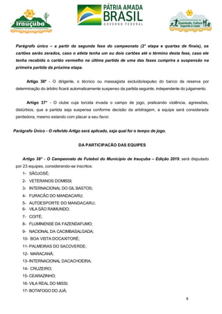 8
Parágrafo único – a partir da segunda fase do campeonato (2° etapa e quartas de finais), os
cartões serão zerados, caso o atleta tenha um ou dois cartões até o término desta fase, caso ele
tenha recebido o cartão vermelho na última partida de uma das fases cumprira a suspensão na
primeira partida da próxima etapa.
Artigo 36º - O dirigente, o técnico ou massagista excluído/expulso do banco de reserva por
determinação do árbitro ficará automaticamente suspenso da partida seguinte, independente do julgamento.
Artigo 37° - O clube cuja torcida invada o campo de jogo, praticando violência, agressões,
distúrbios, que a partida seja suspensa conforme decisão da arbitragem, a equipe será considerada
perdedora, mesmo estando com placar a seu favor.
Parágrafo Único - O referido Artigo será aplicado, seja qual for o tempo de jogo.
DA PARTICIPACÃO DAS EQUIPES
Artigo 38° - O Campeonato de Futebol do Município de Irauçuba – Edição 2019, será disputado
por 23 equipes, considerando-se inscritos:
1- SÃOJOSÉ;
2- VETERANOS DOMISSI;
3- INTERNACIONAL DO GIL BASTOS;
4- FURACÃO DO MANDACARU;
5- AUTOESPORTE DO MANDACARU;
6- VILA SÃO RAIMUNDO;
7- COITÉ;
8- FLUMINENSE DA FAZENDAFUMO;
9- NACIONAL DA CACIMBASALGADA;
10- BOA VISTA DOCAXITORÉ;
11- PALMEIRAS DO SACOVERDE;
12- MARACANÃ;
13- INTERNACIONAL DACACHOEIRA;
14- CRUZEIRO;
15- CEARAZINHO;
16- VILA REAL DO MISSI;
17- BOTAFOGO DO JUÁ;
 