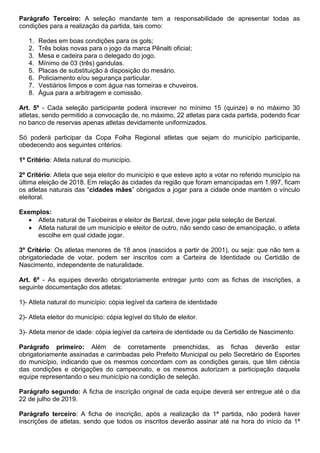 Parágrafo Terceiro: A seleção mandante tem a responsabilidade de apresentar todas as
condições para a realização da partida, tais como:
1. Redes em boas condições para os gols;
2. Três bolas novas para o jogo da marca Pênalti oficial;
3. Mesa e cadeira para o delegado do jogo.
4. Mínimo de 03 (três) gandulas.
5. Placas de substituição à disposição do mesário.
6. Policiamento e/ou segurança particular.
7. Vestiários limpos e com água nas torneiras e chuveiros.
8. Água para a arbitragem e comissão.
Art. 5º - Cada seleção participante poderá inscrever no mínimo 15 (quinze) e no máximo 30
atletas, sendo permitido a convocação de, no máximo, 22 atletas para cada partida, podendo ficar
no banco de reservas apenas atletas devidamente uniformizados.
Só poderá participar da Copa Folha Regional atletas que sejam do município participante,
obedecendo aos seguintes critérios:
1º Critério: Atleta natural do município.
2º Critério: Atleta que seja eleitor do município e que esteve apto a votar no referido município na
última eleição de 2018. Em relação às cidades da região que foram emancipadas em 1.997, ficam
os atletas naturais das “cidades mães” obrigados a jogar para a cidade onde mantém o vínculo
eleitoral.
Exemplos:
 Atleta natural de Taiobeiras e eleitor de Berizal, deve jogar pela seleção de Berizal.
 Atleta natural de um município e eleitor de outro, não sendo caso de emancipação, o atleta
escolhe em qual cidade jogar.
3º Critério: Os atletas menores de 18 anos (nascidos a partir de 2001), ou seja: que não tem a
obrigatoriedade de votar, podem ser inscritos com a Carteira de Identidade ou Certidão de
Nascimento, independente de naturalidade.
Art. 6º - As equipes deverão obrigatoriamente entregar junto com as fichas de inscrições, a
seguinte documentação dos atletas:
1)- Atleta natural do município: cópia legível da carteira de identidade
2)- Atleta eleitor do município: cópia legível do título de eleitor.
3)- Atleta menor de idade: cópia legível da carteira de identidade ou da Certidão de Nascimento.
Parágrafo primeiro: Além de corretamente preenchidas, as fichas deverão estar
obrigatoriamente assinadas e carimbadas pelo Prefeito Municipal ou pelo Secretário de Esportes
do município, indicando que os mesmos concordam com as condições gerais, que têm ciência
das condições e obrigações do campeonato, e os mesmos autorizam a participação daquela
equipe representando o seu município na condição de seleção.
Parágrafo segundo: A ficha de inscrição original de cada equipe deverá ser entregue até o dia
22 de julho de 2019.
Parágrafo terceiro: A ficha de inscrição, após a realização da 1ª partida, não poderá haver
inscrições de atletas, sendo que todos os inscritos deverão assinar até na hora do início da 1ª
 