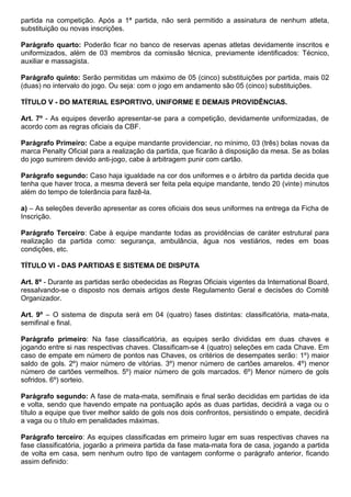 partida na competição. Após a 1ª partida, não será permitido a assinatura de nenhum atleta,
substituição ou novas inscrições.
Parágrafo quarto: Poderão ficar no banco de reservas apenas atletas devidamente inscritos e
uniformizados, além de 03 membros da comissão técnica, previamente identificados: Técnico,
auxiliar e massagista.
Parágrafo quinto: Serão permitidas um máximo de 05 (cinco) substituições por partida, mais 02
(duas) no intervalo do jogo. Ou seja: com o jogo em andamento são 05 (cinco) substituições.
TÍTULO V - DO MATERIAL ESPORTIVO, UNIFORME E DEMAIS PROVIDÊNCIAS.
Art. 7º - As equipes deverão apresentar-se para a competição, devidamente uniformizadas, de
acordo com as regras oficiais da CBF.
Parágrafo Primeiro: Cabe a equipe mandante providenciar, no mínimo, 03 (três) bolas novas da
marca Penalty Oficial para a realização da partida, que ficarão à disposição da mesa. Se as bolas
do jogo sumirem devido anti-jogo, cabe à arbitragem punir com cartão.
Parágrafo segundo: Caso haja igualdade na cor dos uniformes e o árbitro da partida decida que
tenha que haver troca, a mesma deverá ser feita pela equipe mandante, tendo 20 (vinte) minutos
além do tempo de tolerância para fazê-la.
a) – As seleções deverão apresentar as cores oficiais dos seus uniformes na entrega da Ficha de
Inscrição.
Parágrafo Terceiro: Cabe à equipe mandante todas as providências de caráter estrutural para
realização da partida como: segurança, ambulância, água nos vestiários, redes em boas
condições, etc.
TÍTULO VI - DAS PARTIDAS E SISTEMA DE DISPUTA
Art. 8º - Durante as partidas serão obedecidas as Regras Oficiais vigentes da International Board,
ressalvando-se o disposto nos demais artigos deste Regulamento Geral e decisões do Comitê
Organizador.
Art. 9º – O sistema de disputa será em 04 (quatro) fases distintas: classificatória, mata-mata,
semifinal e final.
Parágrafo primeiro: Na fase classificatória, as equipes serão divididas em duas chaves e
jogando entre si nas respectivas chaves. Classificam-se 4 (quatro) seleções em cada Chave. Em
caso de empate em número de pontos nas Chaves, os critérios de desempates serão: 1º) maior
saldo de gols. 2º) maior número de vitórias. 3º) menor número de cartões amarelos. 4º) menor
número de cartões vermelhos. 5º) maior número de gols marcados. 6º) Menor número de gols
sofridos. 6º) sorteio.
Parágrafo segundo: A fase de mata-mata, semifinais e final serão decididas em partidas de ida
e volta, sendo que havendo empate na pontuação após as duas partidas, decidirá a vaga ou o
título a equipe que tiver melhor saldo de gols nos dois confrontos, persistindo o empate, decidirá
a vaga ou o título em penalidades máximas.
Parágrafo terceiro: As equipes classificadas em primeiro lugar em suas respectivas chaves na
fase classificatória, jogarão a primeira partida da fase mata-mata fora de casa, jogando a partida
de volta em casa, sem nenhum outro tipo de vantagem conforme o parágrafo anterior, ficando
assim definido:
 