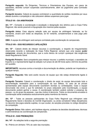 Parágrafo segundo: Os Dirigentes, Técnicos e Orientadores das Equipes, em casos de
expulsões, deverão cumprir suspensão automaticamente, além do julgamento pela Comissão
Disciplinar.
Parágrafo terceiro: Caberá às equipes controlarem a quantidade de cartões recebidos por seus
atletas durante a competição e não colocarem atletas suspensos para jogar.
TÍTULO VII – DA ARBITRAGEM
Art. 11º - Compete à coordenação à escalação e designação dos árbitros para a Copa Folha
Regional, não sendo possível a impugnação dos mesmos pelas equipes.
Parágrafo único: Caso alguma seleção opte por equipe de arbitragem federada, se for
mandante, arcará com todas as despesas, se for visitante, complementará a cota paga pelo
mandante.
OBS: A equipe de arbitragem será sempre contratada pela coordenação do campeonato.
TÍTULO VIII – DOS RECURSOS E APELAÇÕES
Art. 12º - Caberá direito de interpor recursos à coordenação, a respeito de irregularidades
observadas durante a realização da Copa Folha Regional, sempre que uma equipe puder
comprovar, através de documentos, que a outra deixou de cumprir quaisquer das exigências
deste Regulamento Geral.
Parágrafo Primeiro: Será competente para interpor recurso: o prefeito municipal, o secretário de
Esporte ou o representante legal da seleção num prazo de até 48 horas após o término da partida
em questão.
IMPORTANTE: recursos contra a inscrição e documentação de atletas, poderão ser impetrados a
qualquer tempo.
Parágrafo Segundo: Não será aceito recurso de equipe que não esteja diretamente ligada à
questão.
Parágrafo Terceiro: Caberá a coordenação o direito de exigir da equipe denunciada toda a
documentação necessária para a comprovação da sua defesa, no caso de as provas
apresentadas pela equipe denunciante suscitarem dúvidas ou contestações. Caso a equipe
denunciada não envie o que foi solicitado no prazo estipulado pela Coordenação, a equipe
denunciante poderá ganhar a causa. A coordenação também poderá solicitar a presença da
pessoa - ou do grupo de pessoas - que deu motivo à denúncia. Todos os documentos enviados à
coordenação serão analisados exclusivamente pelos membros da mesma.
Art. 13º - Todas as pessoas participantes da Copa Folha Regional que infringirem este
Regulamento Geral e decisões do Comitê Organizador, ou ainda cometerem faltas disciplinares
no decorrer dos jogos estarão sujeitas, no que couber, às sanções previstas no código disciplinar
da competição.
Parágrafo Único: Não cabem, sob hipótese alguma, protestos às decisões disciplinares, técnicas
e administrativas da coordenação do campeonato.
TÍTULO IX - DAS PREMIAÇÕES
Art. 14º - As seleções terão a seguinte premiação:
1) - Prêmio em dinheiro: 70% do valor das inscrições.
 