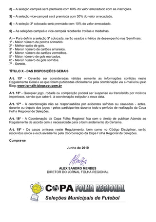 2) – A seleção campeã será premiada com 60% do valor arrecadado com as inscrições.
3) – A seleção vice-campeã será premiada com 30% do valor arrecadado.
4) – A seleção 3ª colocada será premiada com 10% do valor arrecadado.
5) – As seleções campeã e vice-campeã receberão troféus e medalhas.
A) – Para definir a seleção 3ª colocada, serão usados critérios de desempenho nas Semifinais:
1º - Maior número de pontos somados.
2º - Melhor saldo de gols.
3º - Menor número de cartões amarelos.
4º - Menor número de cartões vermelhos.
5º - Maior número de gols marcados.
6º - Menor número de gols sofridos.
7º - Sorteio.
TÍTULO X - DAS DISPOSIÇÕES GERAIS
Art. 15º - Deverão ser consideradas válidas somente as informações contidas neste
Regulamento Geral e as que forem publicadas oficialmente pela coordenação via e-mail e/ou pelo
Blog: www.jornalfr.blogspot.com.br
Art. 16º - Qualquer jogo, rodada ou competição poderá ser suspenso ou transferido por motivos
imperiosos, sendo que caberá à coordenação estipular a nova data.
Art. 17º - A coordenação não se responsabiliza por acidentes sofridos ou causados - antes,
durante ou depois dos jogos - pelos participantes durante todo o período de realização da Copa
Folha Regional de Seleções.
Art. 18º - A Coordenação da Copa Folha Regional fica com o direito de publicar Adendo ao
Regulamento de acordo com a necessidade para o bom andamento do Certame.
Art. 19º - Os casos omissos neste Regulamento, bem como no Código Disciplinar, serão
resolvidos único e exclusivamente pela Coordenação da Copa Folha Regional de Seleções.
Cumpra-se
Junho de 2019
ALEX SANDRO MENDES
DIRETOR DO JORNAL FOLHA REGIONAL
 