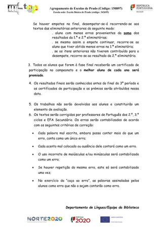 Agrupamento de Escolas de Prado (Código: 150897)
Escola sede: Escola Básica de Prado (código: 342695)
Se houver empates na final, desempatar-se-á recorrendo-se aos
textos das eliminatórias anteriores do seguinte modo:
. aluno com menos erros provenientes da soma dos
resultados da 1.ª e 2.ª eliminatórias;
. se mesmo assim o empate continuar, recorre-se ao
aluno que tiver obtido menos erros na 1.ª eliminatória;
. se os itens anteriores não tiverem contribuído para o
desempate, recorre-se ao resultado da 2.ª eliminatória.
3. Todos os alunos que forem à fase final receberão um certificado de
participação no campeonato e o melhor aluno de cada ano será
premiado.
4. Os resultados finais serão conhecidos antes do final do 3º período e
os certificados de participação e os prémios serão atribuídos nessa
data.
5. Os trabalhos não serão devolvidos aos alunos e constituirão um
elemento de avaliação.
6. Os textos serão corrigidos por professores de Português dos 2.º, 3.º
ciclos e EFA Secundário. Os erros serão contabilizados de acordo
com os seguintes critérios de correção:
Cada palavra mal escrita, embora possa conter mais do que um
erro, conta como um único erro;
Cada acento mal colocado ou ausência dele contará como um erro.
O uso incorreto de maiúsculas e/ou minúsculas será contabilizado
como um erro;
Se houver repetição do mesmo erro, este só será contabilizado
uma vez;
No exercício da “caça ao erro”, as palavras assinaladas pelos
alunos como erro que não o sejam contarão como erro.
Departamento de Línguas/Equipa da Biblioteca
 