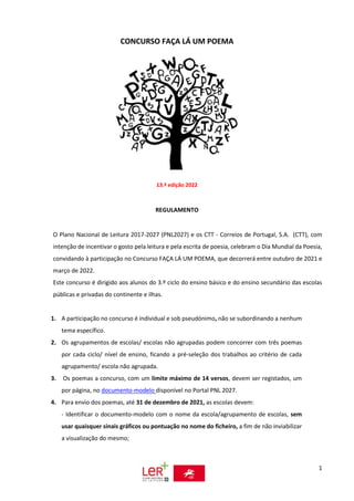 1
CONCURSO FAÇA LÁ UM POEMA
13.ª edição 2022
REGULAMENTO
O Plano Nacional de Leitura 2017-2027 (PNL2027) e os CTT - Correios de Portugal, S.A. (CTT), com
intenção de incentivar o gosto pela leitura e pela escrita de poesia, celebram o Dia Mundial da Poesia,
convidando à participação no Concurso FAÇA LÁ UM POEMA, que decorrerá entre outubro de 2021 e
março de 2022.
Este concurso é dirigido aos alunos do 3.º ciclo do ensino básico e do ensino secundário das escolas
públicas e privadas do continente e ilhas.
1. A participação no concurso é individual e sob pseudónimo, não se subordinando a nenhum
tema específico.
2. Os agrupamentos de escolas/ escolas não agrupadas podem concorrer com três poemas
por cada ciclo/ nível de ensino, ficando a pré-seleção dos trabalhos ao critério de cada
agrupamento/ escola não agrupada.
3. Os poemas a concurso, com um limite máximo de 14 versos, devem ser registados, um
por página, no documento-modelo disponível no Portal PNL 2027.
4. Para envio dos poemas, até 31 de dezembro de 2021, as escolas devem:
- Identificar o documento-modelo com o nome da escola/agrupamento de escolas, sem
usar quaisquer sinais gráficos ou pontuação no nome do ficheiro, a fim de não inviabilizar
a visualização do mesmo;
 