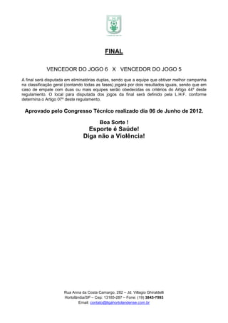 FINAL

            VENCEDOR DO JOGO 6 X VENCEDOR DO JOGO 5
A final será disputada em eliminatórias duplas, sendo que a equipe que obtiver melhor campanha
na classificação geral (contando todas as fases) jogará por dois resultados iguais, sendo que em
caso de empate com duas ou mais equipes serão obedecidas os critérios do Artigo 44º deste
regulamento. O local para disputada dos jogos da final será definido pela L.H.F. conforme
determina o Artigo 07º deste regulamento.

 Aprovado pelo Congresso Técnico realizado dia 06 de Junho de 2012.

                                          Boa Sorte !
                                  Esporte é Saúde!
                                Diga não a Violência!




                      Rua Anna da Costa Camargo, 282 – Jd. Villagio Ghiraldelli
                      Hortolândia/SP – Cep: 13185-287 – Fone: (19) 3845-7993
                              Email: contato@ligahortolandense.com.br
 