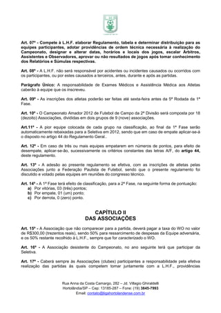 Art. 07º - Compete à L.H.F. elaborar Regulamento, tabela e determinar distribuição para as
equipes participantes, adotar providências de ordem técnica necessária à realização do
Campeonato, designar e alterar datas, horários e locais dos jogos, escalar Árbitros,
Assistentes e Observadores, aprovar ou não resultados de jogos após tomar conhecimento
dos Relatórios e Súmulas respectivas.

Art. 08º - A L.H.F. não será responsável por acidentes ou incidentes causados ou ocorridos com
os participantes, ou por estes causados a terceiros, antes, durante e após as partidas.

Parágrafo Único: A responsabilidade de Exames Médicos e Assistência Médica aos Atletas
caberão à equipe que os inscreveu.

Art. 09º - As inscrições dos atletas poderão ser feitas até sexta-feira antes da 5ª Rodada da 1ª
Fase.

Art. 10º - O Campeonato Amador 2012 de Futebol de Campo da 2ª Divisão será composta por 18
(dezoito) Associações, divididas em dois grupos de 9 (nove) associações.

Art.11º - A pior equipe colocada de cada grupo na classificação, ao final da 1ª Fase serão
automaticamente rebaixadas para a Seletiva em 2012, sendo que em caso de empate aplicar-se-á
o disposto no artigo 44 do Regulamento Geral..

Art. 12º - Em caso de três ou mais equipes empatarem em números de pontos, para efeito de
desempate, aplicar-se-ão, sucessivamente os critérios constantes das letras A/F, do artigo 44,
deste regulamento.

Art. 13º - A adesão ao presente regulamento se efetiva, com as inscrições de atletas pelas
Associações junto a Federação Paulista de Futebol, sendo que o presente regulamento foi
discutido e votado pelas equipes em reuniões do congresso técnico.

Art. 14º - A 1ª Fase terá efeito de classificação, para a 2ª Fase, na seguinte forma de pontuação:
    a) Por vitórias, 03 (três) pontos;
    b) Por empate, 01 (um) ponto;
    c) Por derrota, 0 (zero) ponto.


                                      CAPÍTULO II
                                   DAS ASSOCIAÇÕES
Art. 15º - A Associação que não comparecer para a partida, deverá pagar a taxa do WO no valor
de R$300,00 (trezentos reais), sendo 50% para ressarcimento de despesas da Equipe adversária,
e os 50% restante recolhido à L.H.F., sempre que for caracterizado o WO.

Art. 16º - A Associação desistente do Campeonato, no ano seguinte terá que participar da
Seletiva.

Art. 17º - Caberá sempre às Associações (clubes) participantes a responsabilidade pela efetiva
realização das partidas às quais competem tomar juntamente com a L.H.F., providências



                      Rua Anna da Costa Camargo, 282 – Jd. Villagio Ghiraldelli
                      Hortolândia/SP – Cep: 13185-287 – Fone: (19) 3845-7993
                              Email: contato@ligahortolandense.com.br
 