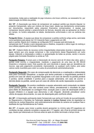 necessárias, todas para a realização do jogo inclusive a de trocar uniforme, se necessário for, por
determinação do Árbitro da partida.

Art. 18º - A Associação que deixar de comparecer em qualquer partida que deveria disputar no
presente Campeonato, salvo por motivos de força maior, desde que devidamente comprovados
por documentos, responderá pelos prejuízos financeiros (comprovados). A equipe que
comparecer deverá solicitar o preenchimento de Súmula, devendo esta se apresentar ao Árbitro
em campo, no horário estipulado na tabela, devidamente uniformizada e com as carteiras dos
atletas.

Parágrafo Único - A equipe que deixar de comparecer a partida conforme artigo acima, será dada
como perdedora pelo placar de 3 X 0 devendo fazer o pagamento em 48h
após a partida. Depois de 2 rodadas se configurado W.O. à equipe será eliminada do
campeonato da 2º divisão e será rebaixada para a Seletiva, ocupando o último lugar do ranking e
seus atletas julgados pela Comissão Disciplinar.

Art. 19º - Caberá direito de recursos contra irregularidades observadas durante a realização dos
jogos sempre que uma equipe comprovar o não cumprimento desse Regulamento por outra
equipe. Cabendo a interessada a coleta e a apresentação de todas as provas, sendo o recurso
julgado pela Comissão Disciplinar ou ainda ao TJD.

Parágrafo Primeiro: O prazo para a interposição de recurso será de 02 (dois) dias úteis, após a
partida onde ocorreu a irregularidade, mediante o pagamento de uma taxa de R$ 350,00
(trezentos e cinqüenta reais), Esta quantia não será devolvida à equipe seja por desistência do
recurso, seja pelo julgamento procedente; improcedente, ou qualquer outro motivo, pois estes
valores serão revertidos para cobrir os custos do procedimento administrativamente.

Parágrafo Segundo: Em caso de comprovação da denúncia e a realização e referendada
esta pela Comissão Disciplinar, a equipe que tenha praticado a irregularidade perderá 6
pontos em caso de vitória na partida impugnada e em caso de derrota na partida perderá
3 pontos, sendo creditado 3 pontos para a equipe adversária, em caso de ocorrer a
derrota desta na partida, sendo que em caso de vitória não serão repassados os pontos.

Parágrafo Terceiro: Os pontos creditados a equipe adversária será computado na tabela
como pontos ganhos, mas não contará como vitória, prevalecendo o resultado do jogo
para efeito de desempate na contagem final, exceção para o caso de desempate entre a
equipe infratora e a equipe que denunciou o ato irregular, devendo prevalecer como
vitória da equipe denunciante, no caso de desempate pelo confronto direto.

Art. 20º - A Associação participante deste Campeonato que venha em função de sua participação,
do Regulamento e Decisões da Federação recorrer à Justiça Comum antes de esgotadas as
instâncias da Justiça Desportiva, será automaticamente eliminada do certame em qualquer fase e
desfiliada da Liga Hortolândense de Futebol,

Art. 21º - A equipe, para iniciar a partida deverá apresentar no mínimo sete (07) jogadores em
condições de jogo, podendo completar a equipe até o 11º jogador, até o final do primeiro tempo de
jogo, desde que relacionado em Súmula antes do apito do arbitro terminado o tempo inicial.



                      Rua Anna da Costa Camargo, 282 – Jd. Villagio Ghiraldelli
                      Hortolândia/SP – Cep: 13185-287 – Fone: (19) 3845-7993
                              Email: contato@ligahortolandense.com.br
 