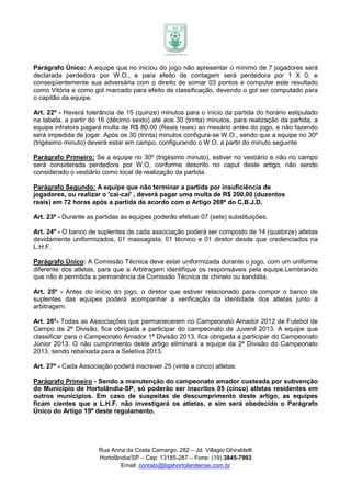 Parágrafo Único: A equipe que no iniciou do jogo não apresentar o mínimo de 7 jogadores será
declarada perdedora por W.O., e para efeito de contagem será perdedora por 1 X 0, e
conseqüentemente sua adversária com o direito de somar 03 pontos e computar este resultado
como Vitória e como gol marcado para efeito de classificação, devendo o gol ser computado para
o capitão da equipe.

Art. 22º - Haverá tolerância de 15 (quinze) minutos para o início da partida do horário estipulado
na tabela, a partir do 16 (décimo sexto) até aos 30 (trinta) minutos, para realização da partida, a
equipe infratora pagará multa de R$ 80,00 (Reais reais) ao mesário antes do jogo, e não fazendo
será impedida de jogar. Após os 30 (trinta) minutos configura-se W.O., sendo que a equipe no 30º
(trigésimo minuto) deverá estar em campo, configurando o W.O. a partir do minuto seguinte

Parágrafo Primeiro: Se a equipe no 30º (trigésimo minuto), estiver no vestiário e não no campo
será considerada perdedora por W.O, conforme descrito no caput deste artigo, não sendo
considerado o vestiário como local de realização da partida.

Parágrafo Segundo: A equipe que não terminar a partida por insuficiência de
jogadores, ou realizar o 'cai-cai' , deverá pagar uma multa de R$ 200,00 (duzentos
reais) em 72 horas após a partida de acordo com o Artigo 269ª do C.B.J.D.

Art. 23º - Durante as partidas as equipes poderão efetuar 07 (sete) substituições.

Art. 24º - O banco de suplentes de cada associação poderá ser composto de 14 (quatorze) atletas
devidamente uniformizados, 01 massagista, 01 técnico e 01 diretor desde que credenciados na
L.H.F.

Parágrafo Único: A Comissão Técnica deve estar uniformizada durante o jogo, com um uniforme
diferente dos atletas, para que a Arbitragem identifique os responsáveis pela equipe.Lembrando
que não é permitida a permanência da Comissão Técnica de chinelo ou sandália.

Art. 25º - Antes do início do jogo, o diretor que estiver relacionado para compor o banco de
suplentes das equipes poderá acompanhar a verificação da identidade dos atletas junto à
arbitragem.

Art. 26º- Todas as Associações que permanecerem no Campeonato Amador 2012 de Futebol de
Campo da 2ª Divisão, fica obrigada a participar do campeonato de Juvenil 2013. A equipe que
classificar para o Campeonato Amador 1ª Divisão 2013, fica obrigada a participar do Campeonato
Júnior 2013. O não cumprimento deste artigo eliminará a equipe da 2ª Divisão do Campeonato
2013, sendo rebaixada para a Seletiva 2013.

Art. 27º - Cada Associação poderá inscrever 25 (vinte e cinco) atletas.

Parágrafo Primeiro - Sendo a manutenção do campeonato amador custeada por subvenção
do Município de Hortolândia-SP, só poderão ser inscritos 05 (cinco) atletas residentes em
outros municípios. Em caso de suspeitas de descumprimento deste artigo, as equipes
ficam cientes que a L.H.F. não investigará os atletas, e sim será obedecido o Parágrafo
Único do Artigo 19º deste regulamento.




                      Rua Anna da Costa Camargo, 282 – Jd. Villagio Ghiraldelli
                      Hortolândia/SP – Cep: 13185-287 – Fone: (19) 3845-7993
                              Email: contato@ligahortolandense.com.br
 