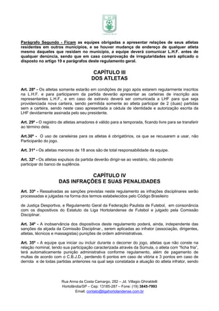 Parágrafo Segundo - Ficam as equipes obrigadas a apresentar relações de seus atletas
residentes em outros municípios, e se houver mudança de endereço de qualquer atleta
mesmo daqueles que residam no município, a equipe deverá comunicar L.H.F. antes de
qualquer denúncia, sendo que em caso comprovação de irregularidades será aplicado o
disposto no artigo 19 e parágrafos deste regulamento geral.

                                         CAPÍTULO III
                                        DOS ATLETAS

Art. 28º - Os atletas somente estarão em condições de jogo após estarem regularmente inscritos
na L.H.F. e para participarem da partida deverão apresentar as carteiras de inscrição aos
representantes L.H.F., e em caso de extravio deverá ser comunicada a LHF para que seja
providenciada nova carteira, sendo permitida somente ao atleta participar de 2 (duas) partidas
sem a carteira, sendo neste caso apresentada a cédula de identidade e autorização escrita da
LHF devidamente assinada pelo seu presidente.

Art. 29º - O registro de atletas amadores é válido para a temporada, ficando livre para se transferir
ao término dela.

Art.30º - O uso de caneleiras para os atletas é obrigatórios, os que se recusarem a usar, não
Participarão do jogo.

Art. 31º - Os atletas menores de 18 anos são de total responsabilidade da equipe.

Art. 32º - Os atletas expulsos da partida deverão dirigir-se ao vestiário, não podendo
participar do banco de suplência.

                                CAPÍTULO IV
                     DAS INFRAÇÕES E SUAS PENALIDADES
Art. 33º - Ressalvadas as sanções previstas neste regulamento as infrações disciplinares serão
processadas e julgadas na forma dos termos estabelecidos pelo Código Brasileiro

de Justiça Desportiva, e Regulamento Geral da Federação Paulista de Futebol, em consonância
com os dispositivos do Estatuto da Liga Hortolandense de Futebol e julgado pela Comissão
Disciplinar.

Art. 34º - A inobservância dos dispositivos deste regulamento poderá, ainda, independente das
sanções da alçada da Comissão Disciplinar., serem aplicadas ao infrator (associação, dirigentes,
atletas, técnicos e massagistas) punições de ordem administrativas.

Art. 35º - A equipe que iniciar ou incluir durante o decorrer do jogo, atletas que não conste na
relação nominal, tendo sua participação caracterizada através da Súmula, o atleta com “ficha fria”,
terá automaticamente punição administrativa conforme regulamento, além de pagamento de
multas de acordo com o C.B.J.D., perdendo 6 pontos em caso de vitória e 3 pontos em caso de
derrota e de todas partidas anteriores na qual seja constatada a atuação do atleta infrator, sendo



                       Rua Anna da Costa Camargo, 282 – Jd. Villagio Ghiraldelli
                       Hortolândia/SP – Cep: 13185-287 – Fone: (19) 3845-7993
                               Email: contato@ligahortolandense.com.br
 