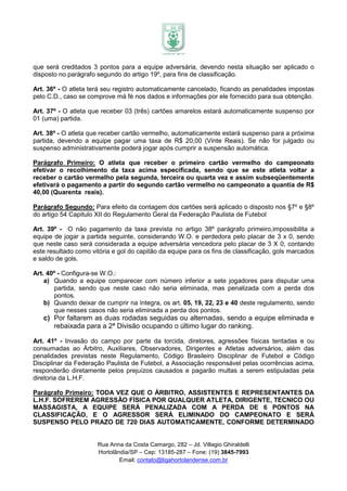 que será creditados 3 pontos para a equipe adversária, devendo nesta situação ser aplicado o
disposto no parágrafo segundo do artigo 19º, para fins de classificação.

Art. 36º - O atleta terá seu registro automaticamente cancelado, ficando as penalidades impostas
pelo C.D., caso se comprove má fé nos dados e informações por ele fornecido para sua obtenção.

Art. 37º - O atleta que receber 03 (três) cartões amarelos estará automaticamente suspenso por
01 (uma) partida.

Art. 38º - O atleta que receber cartão vermelho, automaticamente estará suspenso para a próxima
partida, devendo a equipe pagar uma taxa de R$ 20,00 (Vinte Reais). Se não for julgado ou
suspenso administrativamente poderá jogar após cumprir a suspensão automática.

Parágrafo Primeiro: O atleta que receber o primeiro cartão vermelho do campeonato
efetivar o recolhimento da taxa acima especificada, sendo que se este atleta voltar a
receber o cartão vermelho pela segunda, terceira ou quarta vez e assim subseqüentemente
efetivará o pagamento a partir do segundo cartão vermelho no campeonato a quantia de R$
40,00 (Quarenta reais).

Parágrafo Segundo: Para efeito da contagem dos cartões será aplicado o disposto nos §7º e §8º
do artigo 54 Capitulo XII do Regulamento Geral da Federação Paulista de Futebol

Art. 39º - O não pagamento da taxa prevista no artigo 38º parágrafo primeiro,impossibilita a
equipe de jogar a partida seguinte, considerando W.O. e perdedora pelo placar de 3 x 0, sendo
que neste caso será considerada a equipe adversária vencedora pelo placar de 3 X 0, contando
este resultado como vitória e gol do capitão da equipe para os fins de classificação, gols marcados
e saldo de gols.

Art. 40º - Configura-se W.O.:
    a) Quando a equipe comparecer com número inferior a sete jogadores para disputar uma
       partida, sendo que neste caso não seria eliminada, mas penalizada com a perda dos
       pontos.
    b) Quando deixar de cumprir na íntegra, os art. 05, 19, 22, 23 e 40 deste regulamento, sendo
       que nesses casos não seria eliminada a perda dos pontos.
   c) Por faltarem as duas rodadas seguidas ou alternadas, sendo a equipe eliminada e
      rebaixada para a 2ª Divisão ocupando o último lugar do ranking.

Art. 41º - Invasão do campo por parte da torcida, diretores, agressões físicas tentadas e ou
consumadas ao Árbitro, Auxiliares, Observadores, Dirigentes e Atletas adversários, além das
penalidades previstas neste Regulamento, Código Brasileiro Disciplinar de Futebol e Código
Disciplinar da Federação Paulista de Futebol, a Associação responsável pelas ocorrências acima,
responderão diretamente pelos prejuízos causados e pagarão multas a serem estipuladas pela
diretoria da L.H.F.

Parágrafo Primeiro: TODA VEZ QUE O ÁRBITRO, ASSISTENTES E REPRESENTANTES DA
L.H.F. SOFREREM AGRESSÃO FÍSICA POR QUALQUER ATLETA, DIRIGENTE, TECNICO OU
MASSAGISTA, A EQUIPE SERÁ PENALIZADA COM A PERDA DE 6 PONTOS NA
CLASSIFICAÇÃO, E O AGRESSOR SERÁ ELIMINADO DO CAMPEONATO E SERÁ
SUSPENSO PELO PRAZO DE 720 DIAS AUTOMATICAMENTE, CONFORME DETERMINADO


                      Rua Anna da Costa Camargo, 282 – Jd. Villagio Ghiraldelli
                      Hortolândia/SP – Cep: 13185-287 – Fone: (19) 3845-7993
                              Email: contato@ligahortolandense.com.br
 