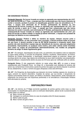 EM CONGRESSO TÉCNICO.

Parágrafo Segundo: Se houver invasão ao campo ou agressão aos representantes da L.H.F.
por parte da torcida na 1ª Fase , a equipe que ficar comprovada que não houve interesse de
conter o tumulto, perderá 6 pontos na classificação geral.Em caso de reincidência na 1ª
Fase, a equipe será eliminada da 2ª Divisão, participando da Seletiva no ano
subsequente.Se houver invasão ao campo ou agressão aos representantes da L.H.F. por
parte da torcida a partir da 2ª Fase , a equipe que ficar comprovada que não houve
interesse de conter o tumulto, será eliminada da 2ª Divisão, participando da Seletiva no ano
subsequente.Se houver invasão ao campo ou agressão aos representantes da L.H.F. por
parte da torcida na última rodada e a equipe já estiver eliminada , a equipe será proibida de
participar da Seletiva no ano subsequente.

Parágrafo Terceiro: Poderá o atleta ou membro da equipe, interpor recurso junto a
Comissão Disciplinar, se não concordar com a punição, e deverá produzir todas as provas
em seu favor, e deverá recolher a taxa de R$ 350,00 (trezentos e cinqüenta reais), Esta
quantia não será devolvida à equipe seja por desistência do recurso, seja pelo julgamento
procedente; improcedente, ou qualquer outro motivo, pois estes valores serão revertidos
para cobrir os custos do procedimento administrativamente, nos moldes do parágrafo
primeiro do artigo 19 deste regulamento geral.

Art. 42º - Os estragos, depredações de toda sorte, ao patrimônio dos estádios onde se realizarão
os jogos deste certame, a veículos de Dirigentes, Árbitros, Auxiliares, Observadores, da Polícia,
Diretores de Clubes Participantes, a Associação responsável pagara os prejuízos, desde que
aconteça dentro de campo, logo depois de conhecidos os seus reais montantes, aos prejudicados,
devendo efetuar o ressarcimento dentro do prazo de 48 horas após ser notificada sofre os valores.

Parágrafo Único- O não pagamento referido no neste artigo (Art. 42º), no prazo e tempo
estabelecidos pelo Parágrafo Único do Artigo 42, a Associação será afastada do certame até
solver seu compromisso e terá ainda a perda de pontos dos jogos que deveria disputar no período
de seu afastamento, e caso o número de jogos ultrapasse a dois será eliminada.

Art. 43º - Os Dirigentes de Associações que deixarem de tomar medidas capazes de, durante os
jogos, prevenir ou reprimir desordens, invasões de campo, por sua torcida, o lançamento de
objetos contundentes dento do campo, em Árbitro e Auxiliares, Observadores, serão indicadas em
julgamento nos termos das Leis Esportivas pertinentes e na reincidência a Associação infratora
será eliminada do certame.



                                  DISPOSIÇÕES FINAIS
Art. 44º - Ao término da 1ª Fase ocorrendo igualdade de pontos ganhos entre duas ou mais
Associações na classificação geral, para os eventuais desempates, aplicar-se-ão sucessivamente
e pela ordem os critérios:
    a) Maior número de vitórias;
    b) Vantagem no confronto direto (no caso de empates entre 02 (duas) equipes);
    c) Melhor saldo de gols;
    d) Maior número de gols a favor;



                      Rua Anna da Costa Camargo, 282 – Jd. Villagio Ghiraldelli
                      Hortolândia/SP – Cep: 13185-287 – Fone: (19) 3845-7993
                              Email: contato@ligahortolandense.com.br
 