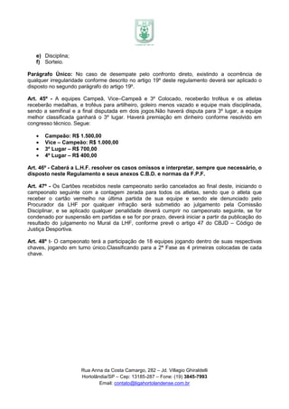 e) Disciplina;
   f) Sorteio.

Parágrafo Único: No caso de desempate pelo confronto direto, existindo a ocorrência de
qualquer irregularidade conforme descrito no artigo 19º deste regulamento deverá ser aplicado o
disposto no segundo parágrafo do artigo 19º.

Art. 45º - A equipes Campeã, Vice–Campeã e 3º Colocado, receberão troféus e os atletas
receberão medalhas, e troféus para artilheiro, goleiro menos vazado e equipe mais disciplinada,
sendo a semifinal e a final disputada em dois jogos.Não haverá disputa para 3º lugar, a equipe
melhor classificada ganhará o 3º lugar. Haverá premiação em dinheiro conforme resolvido em
congresso técnico. Segue:

   •   Campeão: R$ 1.500,00
   •   Vice – Campeão: R$ 1.000,00
   •   3º Lugar – R$ 700,00
   •   4º Lugar – R$ 400,00

Art. 46º - Caberá a L.H.F. resolver os casos omissos e interpretar, sempre que necessário, o
disposto neste Regulamento e seus anexos C.B.D. e normas da F.P.F.

Art. 47º - Os Cartões recebidos neste campeonato serão cancelados ao final deste, iniciando o
campeonato seguinte com a contagem zerada para todos os atletas, sendo que o atleta que
receber o cartão vermelho na última partida de sua equipe e sendo ele denunciado pelo
Procurador da LHF por qualquer infração será submetido ao julgamento pela Comissão
Disciplinar, e se aplicado qualquer penalidade deverá cumprir no campeonato seguinte, se for
condenado por suspensão em partidas e se for por prazo, deverá iniciar a partir da publicação do
resultado do julgamento no Mural da LHF, conforme prevê o artigo 47 do CBJD – Código de
Justiça Desportiva.

Art. 48º t- O campeonato terá a participação de 18 equipes jogando dentro de suas respectivas
chaves, jogando em turno único.Classificando para a 2ª Fase as 4 primeiras colocadas de cada
chave.




                      Rua Anna da Costa Camargo, 282 – Jd. Villagio Ghiraldelli
                      Hortolândia/SP – Cep: 13185-287 – Fone: (19) 3845-7993
                              Email: contato@ligahortolandense.com.br
 