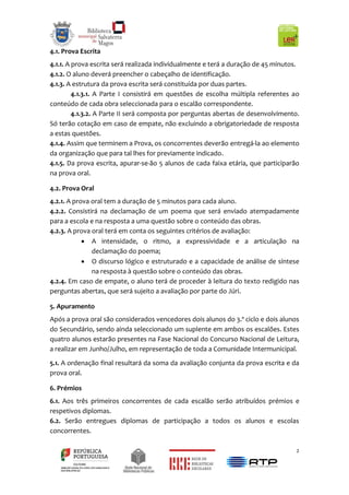 2
4.1. Prova Escrita
4.1.1. A prova escrita será realizada individualmente e terá a duração de 45 minutos.
4.1.2. O aluno deverá preencher o cabeçalho de identificação.
4.1.3. A estrutura da prova escrita será constituída por duas partes.
4.1.3.1. A Parte I consistirá em questões de escolha múltipla referentes ao
conteúdo de cada obra seleccionada para o escalão correspondente.
4.1.3.2. A Parte II será composta por perguntas abertas de desenvolvimento.
Só terão cotação em caso de empate, não excluindo a obrigatoriedade de resposta
a estas questões.
4.1.4. Assim que terminem a Prova, os concorrentes deverão entregá-la ao elemento
da organização que para tal lhes for previamente indicado.
4.1.5. Da prova escrita, apurar-se-ão 5 alunos de cada faixa etária, que participarão
na prova oral.
4.2. Prova Oral
4.2.1. A prova oral tem a duração de 5 minutos para cada aluno.
4.2.2. Consistirá na declamação de um poema que será enviado atempadamente
para a escola e na resposta a uma questão sobre o conteúdo das obras.
4.2.3. A prova oral terá em conta os seguintes critérios de avaliação:
 A intensidade, o ritmo, a expressividade e a articulação na
declamação do poema;
 O discurso lógico e estruturado e a capacidade de análise de síntese
na resposta à questão sobre o conteúdo das obras.
4.2.4. Em caso de empate, o aluno terá de proceder à leitura do texto redigido nas
perguntas abertas, que será sujeito a avaliação por parte do Júri.
5. Apuramento
Após a prova oral são considerados vencedores dois alunos do 3.º ciclo e dois alunos
do Secundário, sendo ainda seleccionado um suplente em ambos os escalões. Estes
quatro alunos estarão presentes na Fase Nacional do Concurso Nacional de Leitura,
a realizar em Junho/Julho, em representação de toda a Comunidade Intermunicipal.
5.1. A ordenação final resultará da soma da avaliação conjunta da prova escrita e da
prova oral.
6. Prémios
6.1. Aos três primeiros concorrentes de cada escalão serão atribuídos prémios e
respetivos diplomas.
6.2. Serão entregues diplomas de participação a todos os alunos e escolas
concorrentes.
 