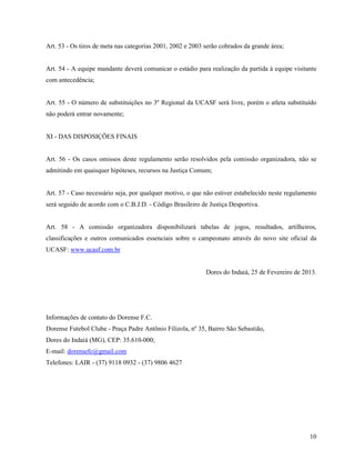 10
Art. 53 - Os tiros de meta nas categorias 2001, 2002 e 2003 serão cobrados da grande área;
Art. 54 - A equipe mandante deverá comunicar o estádio para realização da partida à equipe visitante
com antecedência;
Art. 55 - O número de substituições no 3º Regional da UCASF será livre, porém o atleta substituído
não poderá entrar novamente;
XI - DAS DISPOSIÇÕES FINAIS
Art. 56 - Os casos omissos deste regulamento serão resolvidos pela comissão organizadora, não se
admitindo em quaisquer hipóteses, recursos na Justiça Comum;
Art. 57 - Caso necessário seja, por qualquer motivo, o que não estiver estabelecido neste regulamento
será seguido de acordo com o C.B.J.D. - Código Brasileiro de Justiça Desportiva.
Art. 58 - A comissão organizadora disponibilizará tabelas de jogos, resultados, artilheiros,
classificações e outros comunicados essenciais sobre o campeonato através do novo site oficial da
UCASF: www.ucasf.com.br
Dores do Indaiá, 25 de Fevereiro de 2013.
Informações de contato do Dorense F.C.
Dorense Futebol Clube - Praça Padre Antônio Filizola, nº 35, Bairro São Sebastião,
Dores do Indaiá (MG), CEP: 35.610-000;
E-mail: dorensefc@gmail.com
Telefones: LAIR - (37) 9118 0932 - (37) 9806 4627
 