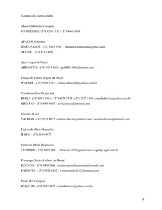 11
Contatos dos outros clubes
Abadia (Martinho Campos)
MANGUEIRA: (37) 3524 1652 - (37) 9966 8369
AFACEM (Moema)
JOSÉ CARLOS – (37) 9136 6515 – thainara.carlamoema@gmail.com
ALESSE – (37) 9113 4992
Arce (Lagoa da Prata)
ARIMATÉIA - (37) 9133 3863 - jas08021968@hotmail.com
Craque do Futuro (Lagoa da Prata)
WALMIR – (37) 9192 9161 – walmir.franco00@yahoo.com.br
Cristalino (Bom Despacho)
DERLI - (37) 8822 1995 – (37) 9924 5739 - (37) 3522 1995 - josederlisilva@yahoo.com.br
GIOVANI – (37) 9908 6647 – cristalinoec@hotmail.com
Cruzeiro (Luz)
VALDERI - (37) 9115 0275 - helida.roberto@hotmail.com; lucianocdzinho@hotmail.com
Esplanada (Bom Despacho)
ILDEU – (37) 9814 9473
Famorine (Bom Despacho)
TEODORO – (37) 8829 9851 – famorine1977@gmail.com; cegol@cegol.com.br
Flamengo (Santo Antônio do Monte)
JUNINHO – (37) 9909 2608 – juniorsantosflasamonte@hotmail.com
PIMENTEL – (37) 9928 6242 – viniciusmelo2012@hotmail.com
União (M. Campos)
JOAQUIM - (37) 9832 6877 - autoabadiana@yahoo.com.br
 