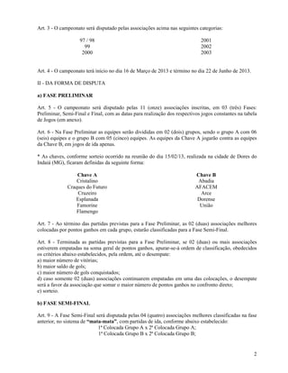 2
Art. 3 - O campeonato será disputado pelas associações acima nas seguintes categorias:
97 / 98 2001
99 2002
2000 2003
Art. 4 - O campeonato terá início no dia 16 de Março de 2013 e término no dia 22 de Junho de 2013.
II - DA FORMA DE DISPUTA
a) FASE PRELIMINAR
Art. 5 - O campeonato será disputado pelas 11 (onze) associações inscritas, em 03 (três) Fases:
Preliminar, Semi-Final e Final, com as datas para realização dos respectivos jogos constantes na tabela
de Jogos (em anexo).
Art. 6 - Na Fase Preliminar as equipes serão divididas em 02 (dois) grupos, sendo o grupo A com 06
(seis) equipes e o grupo B com 05 (cinco) equipes. As equipes da Chave A jogarão contra as equipes
da Chave B, em jogos de ida apenas.
* As chaves, conforme sorteio ocorrido na reunião do dia 15/02/13, realizada na cidade de Dores do
Indaiá (MG), ficaram definidas da seguinte forma:
Chave A Chave B
Cristalino Abadia
Craques do Futuro AFACEM
Cruzeiro Arce
Esplanada Dorense
Famorine União
Flamengo
Art. 7 - Ao término das partidas previstas para a Fase Preliminar, as 02 (duas) associações melhores
colocadas por pontos ganhos em cada grupo, estarão classificadas para a Fase Semi-Final.
Art. 8 - Terminada as partidas previstas para a Fase Preliminar, se 02 (duas) ou mais associações
estiverem empatadas na soma geral de pontos ganhos, apurar-se-á ordem de classificação, obedecidos
os critérios abaixo estabelecidos, pela ordem, até o desempate:
a) maior número de vitórias;
b) maior saldo de gols;
c) maior número de gols conquistados;
d) caso somente 02 (duas) associações continuarem empatadas em uma das colocações, o desempate
será a favor da associação que somar o maior número de pontos ganhos no confronto direto;
e) sorteio.
b) FASE SEMI-FINAL
Art. 9 - A Fase Semi-Final será disputada pelas 04 (quatro) associações melhores classificadas na fase
anterior, no sistema de “mata-mata”, com partidas de ida, conforme abaixo estabelecido:
1ª Colocada Grupo A x 2ª Colocada Grupo A;
1ª Colocada Grupo B x 2ª Colocada Grupo B;
 