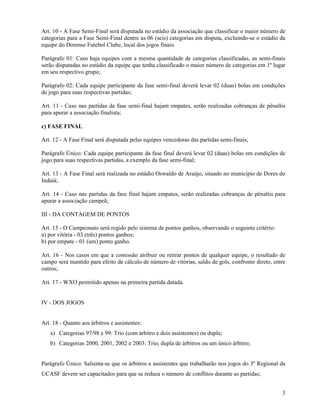 3
Art. 10 - A Fase Semi-Final será disputada no estádio da associação que classificar o maior número de
categorias para a Fase Semi-Final dentre as 06 (seis) categorias em disputa, excluindo-se o estádio da
equipe do Dorense Futebol Clube, local dos jogos finais.
Parágrafo 01: Caso haja equipes com a mesma quantidade de categorias classificadas, as semi-finais
serão disputadas no estádio da equipe que tenha classificado o maior número de categorias em 1º lugar
em seu respectivo grupo;
Parágrafo 02: Cada equipe participante da fase semi-final deverá levar 02 (duas) bolas em condições
de jogo para suas respectivas partidas;
Art. 11 - Caso nas partidas da fase semi-final hajam empates, serão realizadas cobranças de pênaltis
para apurar a associação finalista;
c) FASE FINAL
Art. 12 - A Fase Final será disputada pelas equipes vencedoras das partidas semi-finais;
Parágrafo Único: Cada equipe participante da fase final deverá levar 02 (duas) bolas em condições de
jogo para suas respectivas partidas, a exemplo da fase semi-final;
Art. 13 - A Fase Final será realizada no estádio Oswaldo de Araújo, situado no município de Dores do
Indaiá;
Art. 14 - Caso nas partidas da fase final hajam empates, serão realizadas cobranças de pênaltis para
apurar a associação campeã;
III - DA CONTAGEM DE PONTOS
Art. 15 - O Campeonato será regido pelo sistema de pontos ganhos, observando o seguinte critério:
a) por vitória - 03 (três) pontos ganhos;
b) por empate - 01 (um) ponto ganho.
Art. 16 - Nos casos em que a comissão atribuir ou retirar pontos de qualquer equipe, o resultado de
campo será mantido para efeito de cálculo de número de vitórias, saldo de gols, confronto direto, entre
outros;
Art. 17 - WXO permitido apenas na primeira partida datada.
IV - DOS JOGOS
Art. 18 - Quanto aos árbitros e assistentes:
a) Categorias 97/98 e 99: Trio (com árbitro e dois assistentes) ou dupla;
b) Categorias 2000, 2001, 2002 e 2003: Trio, dupla de árbitros ou um único árbitro;
Parágrafo Único: Salienta-se que os árbitros e assistentes que trabalharão nos jogos do 3º Regional da
UCASF devem ser capacitados para que se reduza o número de conflitos durante as partidas;
 