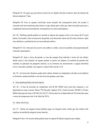 5
Parágrafo 01: Os jogos que porventura tiverem de ser adiados deverão acontecer antes do término da
última rodada da 1º fase;
Parágrafo 02: Caso as equipes envolvidas nessa situação não conseguirem entrar em acordo, a
comissão terá total autonomia para marcar o jogo adiado para a data que achar necessário para que a
competição transcorra normalmente, sem prejuízos aos outros participantes;
Art. 24 - Nenhuma partida poderá ser iniciada se alguma das equipes estiver com menos de 07 (sete)
atletas. Ocorrendo o fato no transcurso da partida, será observado o prazo de 20 (vinte) minutos e após
essa tolerância, a partida deverá ser encerrada pelo árbitro;
Parágrafo 01: Se o fato previsto ocorrer com ambos os clubes, uma nova partida será programada pela
comissão organizadora;
Parágrafo 02: Após o início da partida, se uma das equipes ficar reduzida a menos de sete atletas,
dando causa a essa situação, tal equipe perderá os pontos em disputa. O resultado da partida será
mantida, na aplicação do parágrafo anterior, se no momento do encerramento a equipe adversária
estiver vencendo a partida, caso negativo o placar final será de 1 a 0;
Art. 25 - As travas das chuteiras usadas pelos atletas, durante as competições, deverão ser de plástico
ou borracha, estando proibido o uso das travas de qualquer outro tipo;
V - DAS DISPOSIÇÕES FINANCEIRAS
Art. 26 - A taxa de inscrição do campeonato será de R$ 100,00 (cem reais) por categoria, a ser
depositada na conta corrente: Banco 756 (Sicoob), Agência 4141, Conta Corrente 720.001-3, Cliente
Müller Henrique de Faria, CPF 088.101.556-37. Tal taxa deverá ser depositada até 30 (trinta) dias após
o início do campeonato (até 16 de Abril de 2013);
VI - DOS ATLETAS
Art. 27 - Atletas da categoria menor poderão jogar na categoria maior, desde que não tenham sido
expulsos na partida da categoria menor anterior;
Parágrafo Único: Um mesmo atleta poderá atuar em apenas 02 (duas) categorias por rodada;
 
