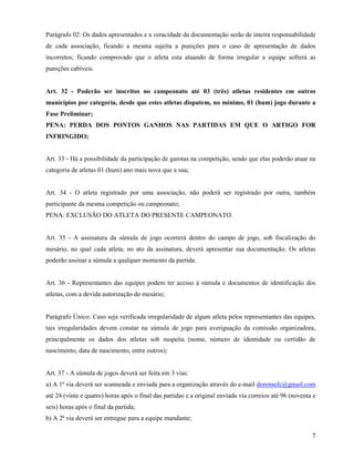 7
Parágrafo 02: Os dados apresentados e a veracidade da documentação serão de inteira responsabilidade
de cada associação, ficando a mesma sujeita a punições para o caso de apresentação de dados
incorretos; ficando comprovado que o atleta esta atuando de forma irregular a equipe sofrerá as
punições cabíveis.
Art. 32 - Poderão ser inscritos no campeonato até 03 (três) atletas residentes em outros
municípios por categoria, desde que estes atletas disputem, no mínimo, 01 (hum) jogo durante a
Fase Preliminar;
PENA: PERDA DOS PONTOS GANHOS NAS PARTIDAS EM QUE O ARTIGO FOR
INFRINGIDO;
Art. 33 - Há a possibilidade da participação de garotas na competição, sendo que elas poderão atuar na
categoria de atletas 01 (hum) ano mais nova que a sua;
Art. 34 - O atleta registrado por uma associação, não poderá ser registrado por outra, também
participante da mesma competição ou campeonato;
PENA: EXCLUSÃO DO ATLETA DO PRESENTE CAMPEONATO.
Art. 35 - A assinatura da súmula de jogo ocorrerá dentro do campo de jogo, sob fiscalização do
mesário, no qual cada atleta, no ato da assinatura, deverá apresentar sua documentação. Os atletas
poderão assinar a súmula a qualquer momento da partida.
Art. 36 - Representantes das equipes podem ter acesso à súmula e documentos de identificação dos
atletas, com a devida autorização do mesário;
Parágrafo Único: Caso seja verificada irregularidade de algum atleta pelos representantes das equipes,
tais irregularidades devem constar na súmula de jogo para averiguação da comissão organizadora,
principalmente os dados dos atletas sob suspeita (nome, número de identidade ou certidão de
nascimento, data de nascimento, entre outros);
Art. 37 - A súmula de jogos deverá ser feita em 3 vias:
a) A 1ª via deverá ser scanneada e enviada para a organização através do e-mail dorensefc@gmail.com
até 24 (vinte e quatro) horas após o final das partidas e a original enviada via correios até 96 (noventa e
seis) horas após o final da partida;
b) A 2ª via deverá ser entregue para a equipe mandante;
 