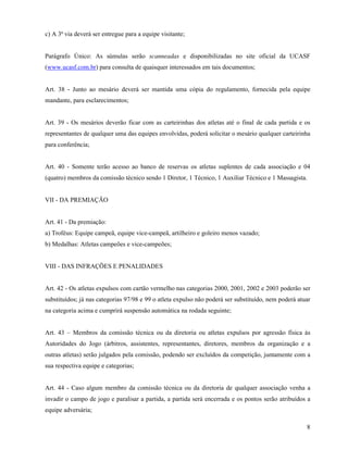8
c) A 3ª via deverá ser entregue para a equipe visitante;
Parágrafo Único: As súmulas serão scanneadas e disponibilizadas no site oficial da UCASF
(www.ucasf.com.br) para consulta de quaisquer interessados em tais documentos;
Art. 38 - Junto ao mesário deverá ser mantida uma cópia do regulamento, fornecida pela equipe
mandante, para esclarecimentos;
Art. 39 - Os mesários deverão ficar com as carteirinhas dos atletas até o final de cada partida e os
representantes de qualquer uma das equipes envolvidas, poderá solicitar o mesário qualquer carteirinha
para conferência;
Art. 40 - Somente terão acesso ao banco de reservas os atletas suplentes de cada associação e 04
(quatro) membros da comissão técnico sendo 1 Diretor, 1 Técnico, 1 Auxiliar Técnico e 1 Massagista.
VII - DA PREMIAÇÃO
Art. 41 - Da premiação:
a) Troféus: Equipe campeã, equipe vice-campeã, artilheiro e goleiro menos vazado;
b) Medalhas: Atletas campeões e vice-campeões;
VIII - DAS INFRAÇÕES E PENALIDADES
Art. 42 - Os atletas expulsos com cartão vermelho nas categorias 2000, 2001, 2002 e 2003 poderão ser
substituídos; já nas categorias 97/98 e 99 o atleta expulso não poderá ser substituído, nem poderá atuar
na categoria acima e cumprirá suspensão automática na rodada seguinte;
Art. 43 – Membros da comissão técnica ou da diretoria ou atletas expulsos por agressão física às
Autoridades do Jogo (árbitros, assistentes, representantes, diretores, membros da organização e a
outras atletas) serão julgados pela comissão, podendo ser excluídos da competição, juntamente com a
sua respectiva equipe e categorias;
Art. 44 - Caso algum membro da comissão técnica ou da diretoria de qualquer associação venha a
invadir o campo de jogo e paralisar a partida, a partida será encerrada e os pontos serão atribuídos a
equipe adversária;
 